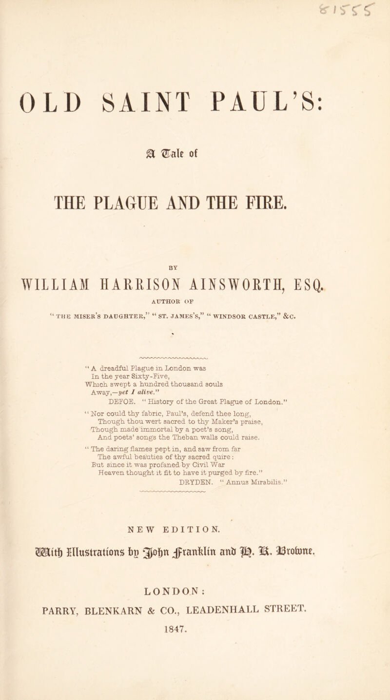 er iS'f OLD SAINT PAUL’S: M 'STale of THE PLAGUE AND THE FIRE. BY WILLIAM HARRISON AINSWORTH, ESQ. AUTHOR OF “ THE miser’s daughter,” “ ST. JAMES’s,” “ WINDSOR CASTLE,” &C. “ A dreadful Plague in London was In the year Sixty-Pive, Which swept a hundred thousand souls Away,—2/e? / alive. DEFOE. “ History of the Great Plague of London.” “ Nor could thy fabric, Paul’s, defend thee long, Though thou wert sacred to thy Maker’s praise, Though made immortal by a poet’s song. And poets’ songs the Theban walls could raise. ” The daring flames pept in, and saw from far The awful beauties of thy sacred quire: But since it was profaned by Civil War Heaven thought it fit to have it purged by fire.” DRYDEN. ” Annus Mirabills.” NEW EDITION. SHiti) EUusttations iig 31o{)n jprantlin aniJ M. SSrotone. LONDON: PARRY, BLENKARN & CO., LEADENHALL STREET. 1847.