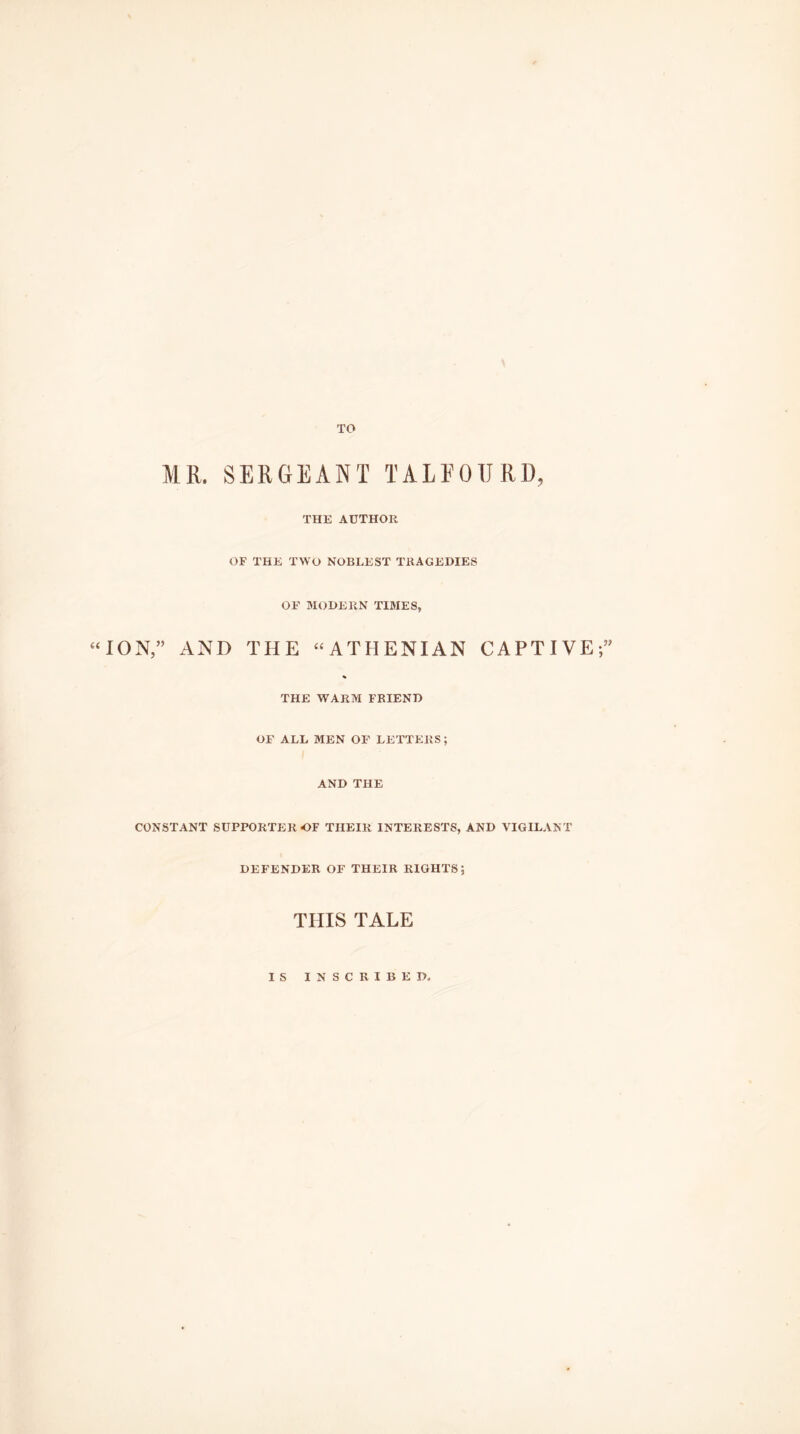 TO (( MR. SERGEANT TALEOTJRD, THE AUTHOR OF THE TWO NOBLEST TRAGEDIES OF MODERN TIMES, ION,” AND THE “ATHENIAN CAPTIVE;” THE WARM FRIEND OF ALL MEN OF LETTERS; AND THE CONSTANT SUPPORTER OF THEIR INTERESTS, AND VIGILANT DEFENDER OF THEIR RIGHTS; THIS TALE IS INSCRIBED,