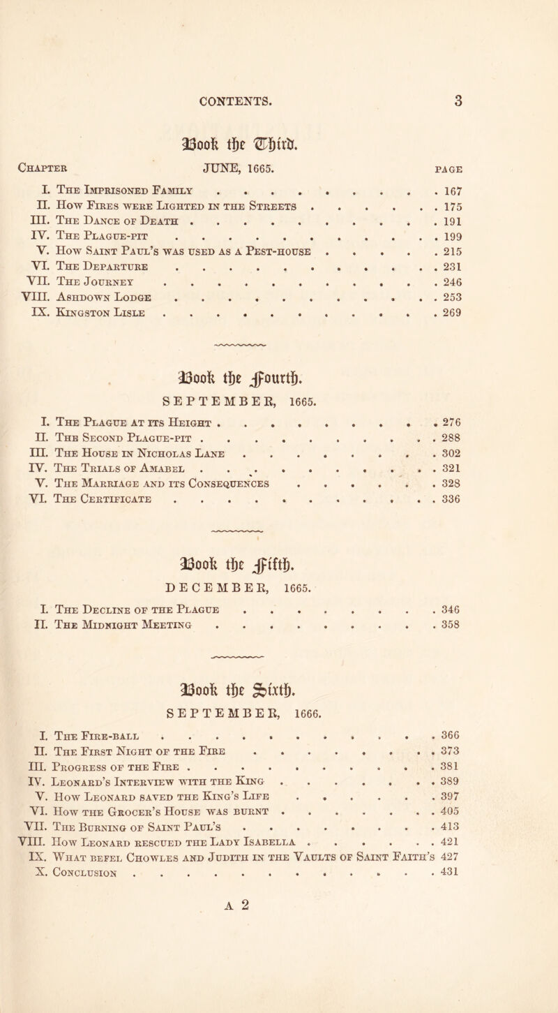 mol lilt Chapter JUNE, 1665. page I. The Imprisoned Family 167 n. How Fires were Lighted in the Streets 175 HI. The Dance of Death 191 IV. The Plague-pit 199 V. How Saint Paul’s was used as a Pest-house 215 VI. The Departure . . 231 VII. The Journey 246 VIH. Ashdown Lodge 253 IX. Kingston Lisle 269 mol tlz JpourtS. SEPTEMBEE, 1665. 1. The Plague at its Height 276 11. The Second Plague-pit 288 in. The House in Nicholas Lane 302 IV. The Trials of Amabel 321 V. The Marriage and its Consequences 328 VI. The Certificate . . . . . . . . . . . 336 23oofe t{)£ §im. DECEMBEE, 1666. L The Decline of the Plague 346 II. The Midnight Meeting 358 SEPTEMBER, 1666. I. The Fire-ball 366 H. The First Night of the Fire 373 HI. Progress of the Fire 381 IV. Leonard’s Interview with the King 389 V. How Leonard saved the King’s Life 397 VI. How the Grocer’s House was burnt 405 VII. The Burning of Saint Paul’s 413 VIH. How Leonard RESCUED THE Lady Isabella 421 IX. What befel Chowles and Judith in the Vaults of Saint Faith’s 427 X. Conclusion 431