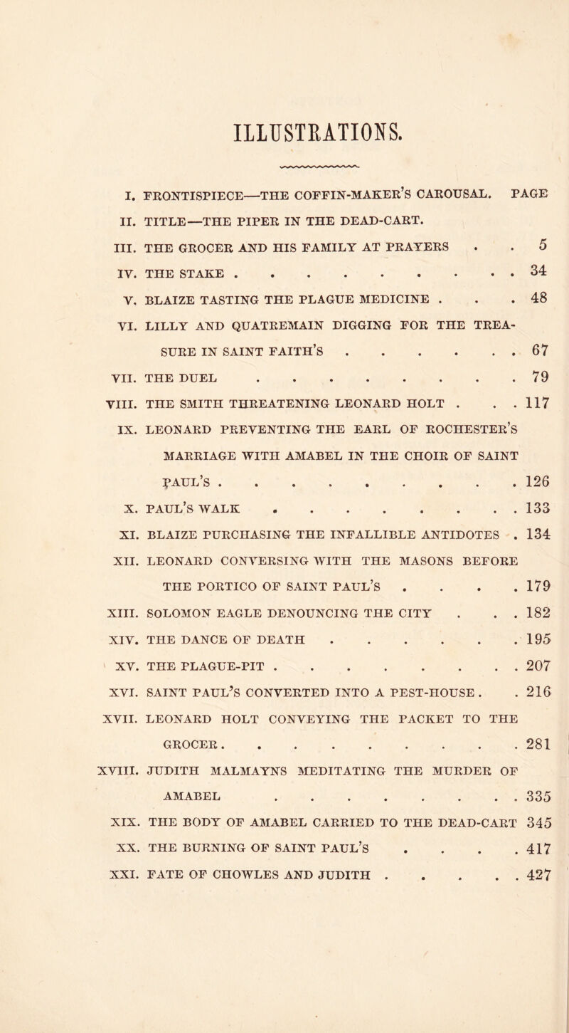 ILLUSTRATIONS. I. FRONTISPIECE—THE COFFIN-MAKER’S CAROUSAL. PAGE II. TITLE—THE PIPER IN THE DEAD-CART. III. THE GROCER AND HIS FAMILY AT PRAYERS . . 5 IV. THE STAKE 34 V. BLAIZE TASTING THE PLAGUE MEDICINE . . .48 VI. LILLY AND QUATREMAIN DIGGING FOR THE TREA- SURE IN SAINT faith’s 67 VII. THE DUEL 79 VIII. THE SMITH THREATENING LEONARD HOLT . . .117 IX. LEONARD PREVENTING THE EARL OF ROCHESTER’S MARRIAGE WITH AMABEL IN THE CHOIR OF SAINT :^aul’s 126 X. Paul’s walk 133 XI. BLAIZE purchasing THE INFALLIBLE ANTIDOTES . 134 XII. LEONARD CONVERSING WITH THE MASONS BEFORE THE PORTICO OF SAINT PAUL’S . . . .179 XIII. SOLOMON EAGLE DENOUNCING THE CITY . . . 182 XIV. THE DANCE OF DEATH 195 XV. THE PLAGUE-PIT 207 XVI. SAINT PAULAS CONVERTED INTO A PEST-HOUSE . .216 XVII. LEONARD HOLT CONVEYING THE PACKET TO THE GROCER 281 XVIII. JUDITH MALMAYNS MEDITATING THE MURDER OF AMABEL 335 XIX. THE BODY OF AMABEL CARRIED TO THE DEAD-CART 345 XX. THE BURNING OP SAINT PAUL’S . . . .417 XXI. FATE OF CHOWLES AND JUDITH 427