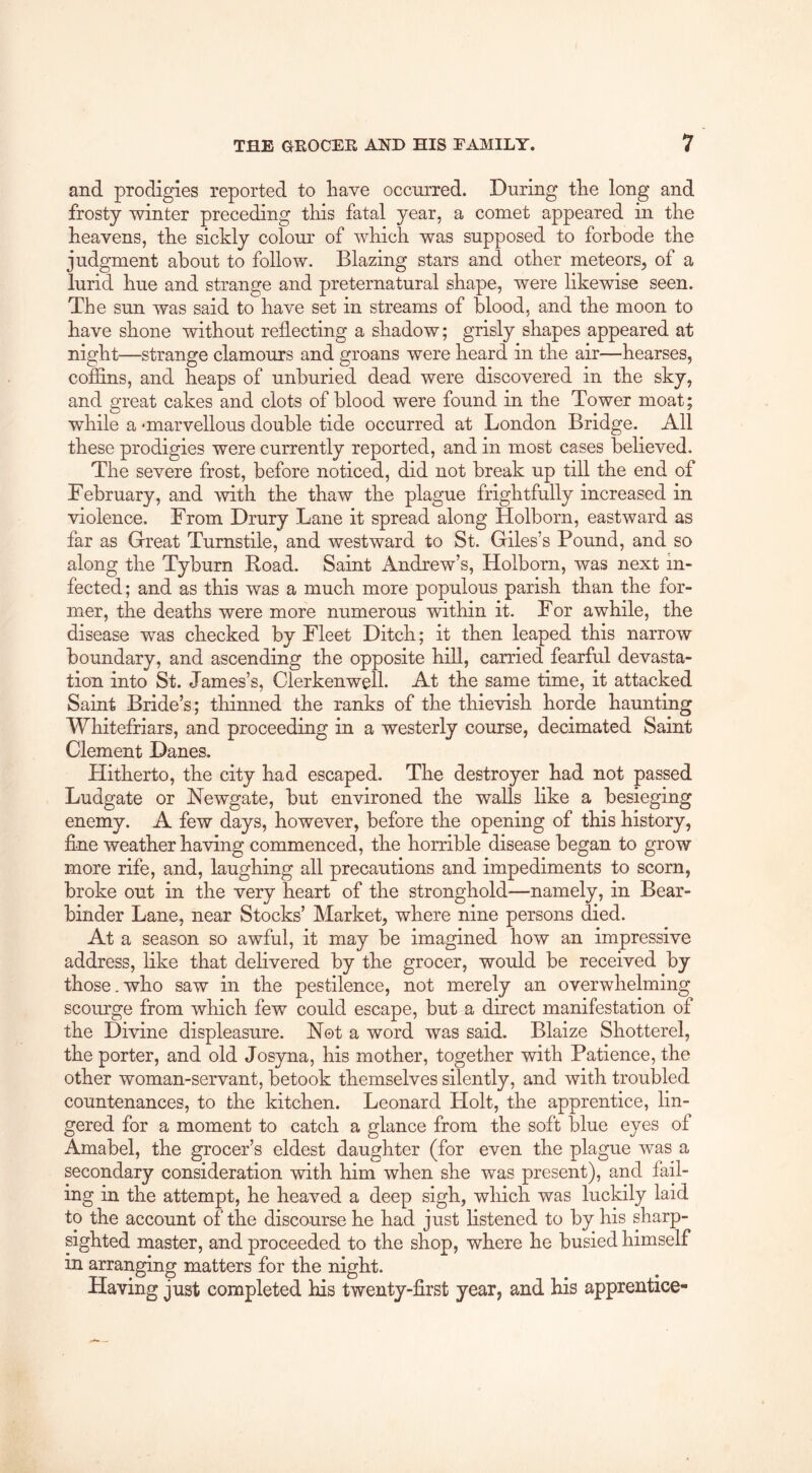 and prodigies reported to have occurred. During the long and frosty winter preceding this fatal year, a comet appeared in the heavens, the sickly colom' of which was supposed to forbode the judgment about to follow. Blazing stars and other meteors^ of a lurid hue and strange and preternatural shape, were likewise seen. The sun was said to have set in streams of blood, and the moon to have shone without reflecting a shadow; grisly shapes appeared at night—strange clamours and groans were heard in the air—hearses, coffins, and heaps of unburied dead were discovered in the sky, and great cakes and clots of blood were found in the Tower moat; while a ‘marvellous double tide occurred at London Bridge. All these prodigies were currently reported, and in most cases believed. The severe frost, before noticed, did not break up till the end of February, and with the thaw the plague frightfully increased in violence. From Drury Lane it spread along Holborn, eastward as far as Great Turnstile, and westward to St. Giles’s Pound, and so along the Tyburn Road. Saint Andrew’s, Holborn, was next in- fected; and as this was a much more populous parish than the for- mer, the deaths were more numerous within it. For awhile, the disease was checked by Fleet Ditch; it then leaped this narrow boundary, and ascending the opposite hill, carried fearful devasta- tion into St. James’s, ClerkenweU. At the same time, it attacked Saint Bride’s; thinned the ranks of the thievish horde haunting Whitefriars, and proceeding in a westerly course, decimated Saint Clement Danes. Hitherto, the city had escaped. The destroyer had not passed Ludgate or Newgate, but environed the walls like a besieging enemy. A few days, however, before the opening of this history, fine weather having commenced, the horrible disease began to grow more rife, and, laughing all precautions and impediments to scorn, broke out in the very heart of the stronghold-—namely, in Bear- binder Lane, near Stocks’ Market, where nine persons died. At a season so awful, it may be imagined how an impressive address, like that delivered by the grocer, would be received by those. who saw in the pestilence, not merely an overwhelming scourge from which few could escape, but a direct manifestation of the Divine displeasure. Not a word was said. Blaize Shotterel, the porter, and old Jos3ma, his mother, together with Patience, the other woman-servant, betook themselves silently, and with troubled countenances, to the kitchen. Leonard Holt, the apprentice, lin- gered for a moment to catch a glance from the soft blue eyes of Amabel, the grocer’s eldest daughter (for even the plague was a secondary consideration with him when she was present), and fail- ing in the attempt, he heaved a deep sigh, which was luckily laid to the account of the discourse he had just listened to by his sharp- sighted master, and proceeded to the shop, where he busied himself in arranging matters for the night. Having just completed his twenty-first year, and his apprentice-