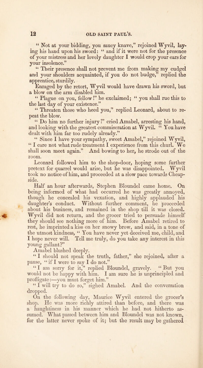 “ Not at your bidding, you saucy knave,” rejoined Wyvil, lay- ing his hand upon his sword: “ and if it were not for the presence of your mistress and her lovely daughter I would crop your ears for your insolence.” “ Their presence shall not prevent me from making my cudgel and your shoulders acquainted, if you do not budge,” replied the apprentice, sturdily. Enraged by the retort, Wyvil would have drawn his sword, but a blow on the arm disabled him. “ Plague on you, fellow!” he exclaimed; “ you shall rue this to the last day of your existence.” “ Threaten those who heed you,” replied Leonard, about to re- peat the blow. “ Do him no further injury I” cried Amabel, arresting his hand, and looking with the greatest commiseration at Wyvil. “ You have dealt with him far too rudely already.” “ Since I have your sympathy, sweet Amabel,” rejoined Wyvil, “ I care not what rude treatment I experience from this churl. We shall soon meet again.” And bowing to her, he strode out of the room. Leonard followed him to the shop-door, hoping some further pretext for quarrel would arise, but he was disappointed. Wyvil took no notice of him, and proceeded at a slow pace towards Cheap- side. Half an hour afterwards, Stephen Bloundel came home. On being informed of what had occurred he was greatly annoyed, though he concealed his vexation, and highly applauded his daughter’s conduct. Without further comment, he proceeded about his business, and remained in the shop till it was closed. Wyvil did not return, and the grocer tried to persuade himself they should see nothing more of him. Before Amabel retired to rest, he imprinted a kiss on her snowy brow, and said, in a tone of the utmost kindness, “You have never yet deceived me, child, and I hope never will. Tell me truly, do you take any interest in this young gallant?” Amabel blushed deeply. “ I should not speak the truth, father,” she rejoined, after a pause, “ if I were to say I do not.” “ I am sorry for it,” replied Bloundel, gravely. “ But you would not be happy with him. I am sure he is unprincipled and profligate:—you must forget him.” “ I will try to do so,” sighed Amabel. And the conversation dropped. On the following day, Maurice Wyvil entered the grocer’s shop. He was more richly attired than before, and there was a haughtiness in his manner which he had not hitherto as- sumed. What passed between him and Bloundel was not known, for the latter never spoke of it; but the result may be gathered