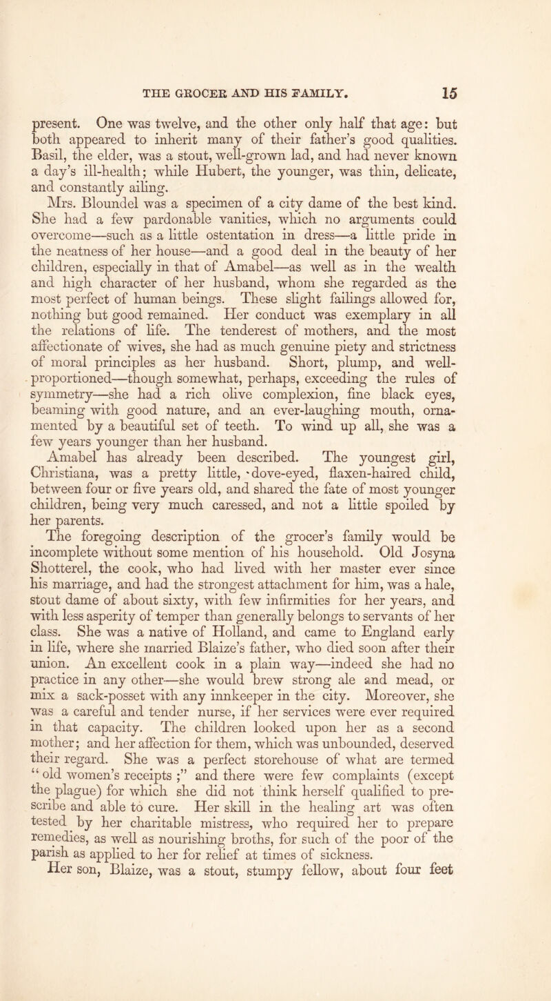 present. One was twelve, and tlie other only half that age: but both appeared to inherit many of their father’s good qualities. Basil, the elder, was a stout, well-grown lad, and had never known a day’s ill-health; while Hubert, the younger, was thin, dehcate, and constantly aihng. Mrs. Bloundel was a specimen of a city dame of the best kind. She had a few pardonable vanities, which no arguments could overcome—such as a little ostentation in dress—a little pride in the neatness of her house—and a good deal in the beauty of her children, especially in that of Amabel—as well as in the wealth and high character of her husband, whom she regarded as the most perfect of human beings. These shght failings allowed for, nothing but good remained. Her conduct was exemplary in all the relations of hfe. The tenderest of mothers, and the most affectionate of wives, she had as much genuine piety and strictness of moral principles as her husband. Short, plump, and well- proportioned—though somewhat, perhaps, exceeding the rules of symmetry—she had a rich olive complexion, fine black eyes, beaming with good nature, and an ever-laughing mouth, orna- mented by a beautiful set of teeth. To wind up aU, she was a few years younger than her husband. Amabel has already been described. The youngest girl, Christiana, was a pretty little, 'dove-eyed, flaxen-haired child, between four or five years old, and shared the fate of most younger children, being very much caressed, and not a little spoiled by her parents. The foregoing description of the grocer’s family would be incomplete without some mention of his household. Old Josyna Shotterel, the cook, who had hved with her master ever since his marriage, and had the strongest attachment for him, was a hale, stout dame of about sixty, with few infirmities for her years, and with less asperity of temper than generally belongs to servants of her class. She was a native of Holland, and came to England early in life, where she married Blaize’s father, who died soon after their union. An excellent cook in a plain way—indeed she had no practice in any other—she would brew strong ale and mead, or mix a sack-posset with any innkeeper in the city. Moreover, she was a careful and tender nurse, if her services were ever required in that capacity. The children looked upon her as a second mother; and her affection for them, which was unbounded, deserved their regard. She was a perfect storehouse of what are termed “ old women’s receipts ;” and there were few complaints (except the plague) for which she did not think herself qualified to pre- scribe and able to cure. Her skill in the healing art was often tested by her charitable mistress, who required her to prepare reniedies, as well as nourishing broths, for such of the poor of the parish as apphed to her for relief at times of sickness. Her son, Blaize, was a stout, stumpy fellow, about four feet