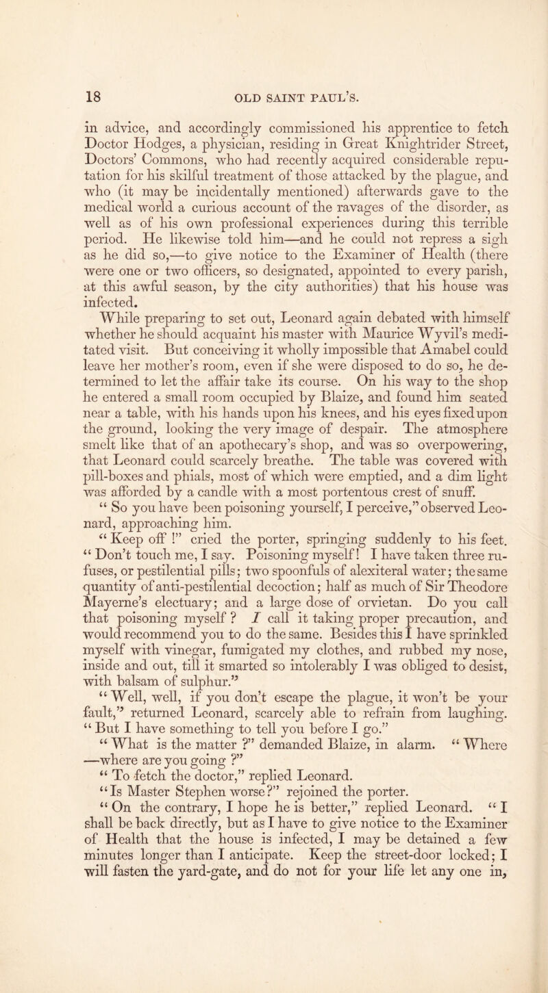 in advice, and accordingly commissioned Iris apprentice to fetch Doctor Hodges, a physician, residing in Great Knightrider Street, Doctors’ Commons, who had recently acquired considerable repu- tation for his skilful treatment of those attacked by the plague, and who (it may be incidentally mentioned) afterwards gave to the medical world a curious account of the ravages of the disorder, as well as of his own professional experiences during this terrible period. He likewise told him—and he could not repress a sigh as he did so,—to give notice to the Examiner of Health (there were one or two officers, so designated, appointed to every parish, at this awful season, by the city authorities) that his house was infected. While preparing to set out, Leonard again debated with himself whether he should acquaint his master with Maurice Wyvil’s medi- tated visit. But conceiving it wholly impossible that Amabel could leave her mother’s room, even if she were disposed to do so^ he de- termined to let the affair take its course. On his way to the shop he entered a small room occupied by Blaize, and found him seated near a table, with his hands upon his knees, and his eyes fixed upon the ground, looking the very image of despair. The atmosphere smelt like that of an apothecary’s shop, and was so overpowering, that Leonard could scarcely breathe. The table was covered with pill-boxes and phials, most of which were emptied, and a dim light was afforded by a candle with a most portentous crest of snuff. “ So you have been poisoning yourself, I perceive,” observed Leo- nard, approaching him. Keep off !” cried the porter, springing suddenly to his feet. Don’t touch me, I say. Poisoning myself! I have taken three ru- fuses, or pestilential pills; two spoonfuls of alexiteral water; the same quantity of anti-pestilential decoction; half as much of Sir Theodore Mayerne’s electuary; and a large dose of orvietan. Do you call that poisoning myself ? I call it taking proper precaution, and would recommend you to do the same. Besides this I have sprinkled myself with vinegar, fumigated my clothes, and rubbed my nose, inside and out, till it smarted so intolerably I was obliged to desist, with balsam of sulphur.’^ “Well, well, if you don’t escape the plague, it won’t be your fault,’^ returned Leonard, scarcely able to refrain from laughing. “ But I have something to tell you before I go.” “ What is the matter ?” demanded Blaize, in alarm. “ Where —where are you going ?” “ To fetch the doctor,” replied Leonard. “Is Master Stephen worse?” rejoined the porter. “ On the contrary, I hope he is better,” replied Leonard. “ I shall be back directly, but as I have to give notice to the Examiner of Health that the house is infected, I may be detained a few minutes longer than I anticipate. Keep the street-door locked; I will fasten the yard-gate, and do not for your life let any one in,