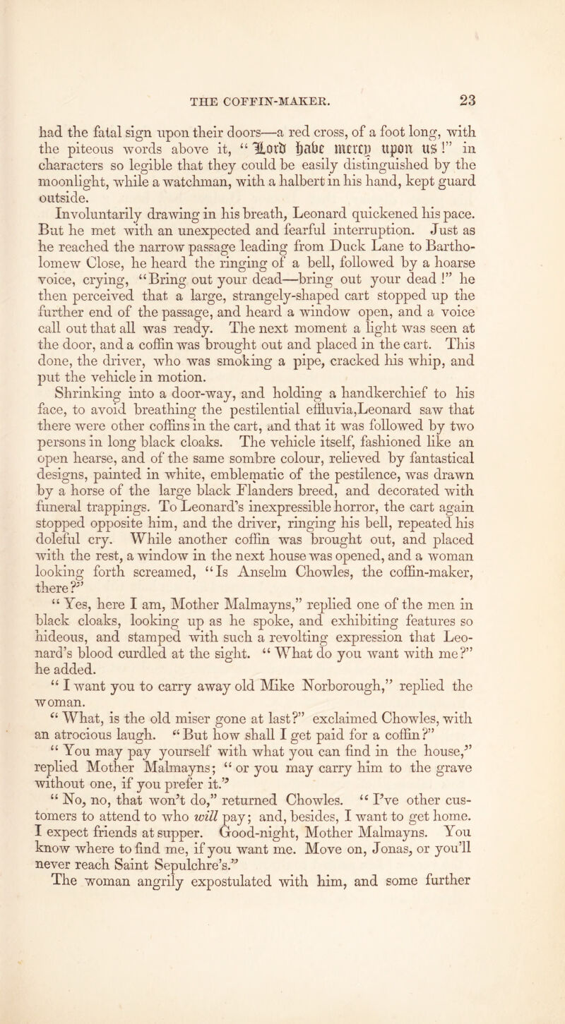 had the fatal sign upon their doors—a red cross, of a foot long, with the piteous words above it, “ 'BLoth f)ali0 nitltp tipOR US !” in characters so legible that they could be easily distinguished by the moonlight, while a watchman, with a halbert in his hand, kept guard outside. Involuntarily drawing in his breath, Leonard quickened his pace. But he met with an unexpected and fearful interruption. Just as he reached the narrow passage leading from Duck Lane to Bartho- lomew Close, he heard the ringing of a bell, followed by a hoarse voice, crying, “Bring out your dead—bring out your dead !” he then perceived that a large, strangely-shaped cart stopped up the further end of the passage, and heard a window open, and a voice call out that all was ready. The next moment a light was seen at the door, and a cojSin was brought out and placed in the cart. This done, the driver, who was smoking a pipe, cracked his whip, and put the vehicle in motion. Shrinking into a door-way, and holding a handkerchief to his face, to avoid breathing the pestilential efEuvla,Leonard saw that there were other coffins in the cart, and that it was followed by two persons in long black cloaks. The vehicle itself, fashioned like an open hearse, and of the same sombre colour, relieved by fantastical designs, painted in white, emblematic of the pestilence, was drawn by a horse of the large black Flanders breed, and decorated with funeral trappings. To Leonard’s inexpressible horror, the cart again stopped opposite him, and the driver, ringing his bell, repeated his doleful cry. While another coffin was brought out, and placed with the rest, a window in the next house was opened, and a woman looking forth screamed, “Is Anselm Chowles, the coffin-maker, there “ Yes, here I am. Mother Malmayns,” replied one of the m.en in black cloaks, looking up as he spoke, and exhibiting features so hideous, and stamped with such a revolting expression that Leo- nard’s blood curdled at the sight. “ What do you want with me?” he added. “ I want you to carry away old Mike Norborough,” replied the woman. What, is the old miser gone at last?” exclaimed Chowles, with an atrocious laugh. “ But how shall I get paid for a coffin ?” “ You may pay yourself with what you can find in the house,^’ replied Mother Malmayns; “ or you may carry him to the grave without one, if you prefer it.’^ “ No, no, that wonT do,” returned Chowles. “ Pve other cus- tomers to attend to who will pay; and, besides, I want to get home. I expect friends at supper. Good-night, Mother Malmayns. You know where to find me, if you want me. Move on, Jonas, or you’ll never reach Saint Sepulchre’s.” The woman angrily expostulated with him, and some further