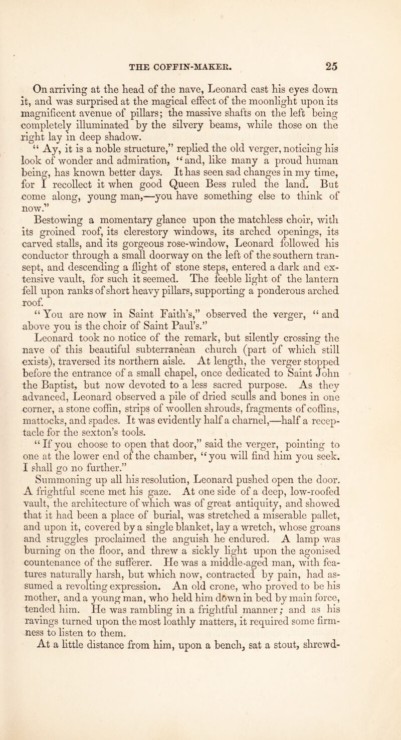On arriving at the head of the nave, Leonard cast his eyes down it, and was surprised at the magical effect of the moonlight upon its magnificent avenue of pillars; the massive shafts on the left being completely illuminated by the silvery beams, while those on the right lay in deep shadow. “ Ay, it is a noble structure,” replied the old verger, noticing his look of wonder and admiration, ‘^and, like many a proud human being, has known better days. It has seen sad changes in my time, for I recollect it when good Queen Bess ruled the land. But come along, young man,—you have something else to think of now.” Bestowing a momentary glance upon the matchless choir, with its groined roof, its clerestory windows, its arched openings, its carved stalls, and its gorgeous rose-window, Leonard followed his conductor through a small doorway on the left of the southern tran- sept, and descending a flight of stone steps, entered a dark and ex- tensive vault, for such it seemed. The feeble light of the lantern fell upon ranks of short heavy pillars, supporting a ponderous arched roof. “ You are now in Saint Faith’s,” observed the verger, “ and above you is the choir of Saint Paul’s.” Leonard took no notice of the remark, but silently crossing the nave of this beautiful subterranean church (part of which still exists), traversed its northern aisle. At length, the verger stopped before the entrance of a small chapel, once dedicated to Saint John the Baptist, but now devoted to a less sacred purpose. As they advanced, Leonard observed a pile of dried sculls and bones in one corner, a stone coffin, strips of woollen shrouds, fragments of coffins, mattocks, and spades. It was evidently half a charnel,—half a recep- tacle for the sexton’s tools. “ If you choose to open that door,” said the verger, pointing to one at the lower end of the chamber, ‘^you will find him you seek. I shall go no further.” Summoning up all his resolution, Leonard pushed open the door. A frightful scene met his gaze. At one side of a deep, low-roofed vault, the architecture of which was of great antiquity, and showed that it had been a place of burial, was stretched a miserable pallet, and upon it, covered by a single blanket, lay a wretch, whose groans and struggles proclaimed the anguish he endured. A lamp was burning on the floor, and threw a sickly light upon the agonised countenance of the sufferer. He was a middle-aged man, with fea- tures naturally harsh, but which now, contracted by pain, had as- sumed a revolting expression. An old crone, who proved to be his mother, and a young man, who held him dGwn in bed by main force, tended him. He was rambling in a frightful manner; and as his ravings turned upon the most loathly matters, it required some firm- ness to listen to them. At a httle distance from him, upon a bench^ sat a stout, shrewd-