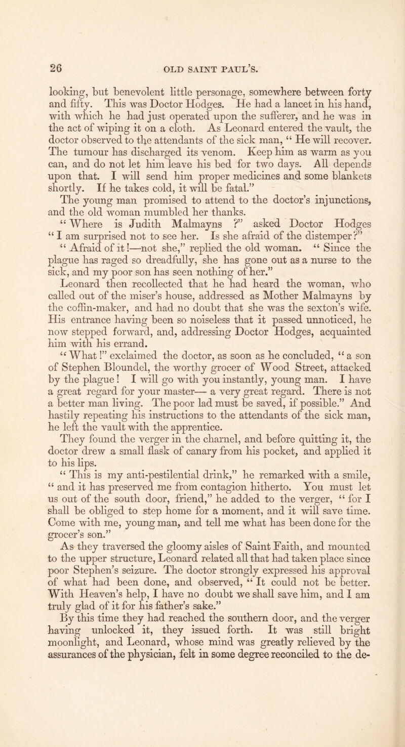 looking, but benevolent little personage, somewhere between forty and fifty. This was Doctor Hodges. He bad a lancet in bis band, witb which be bad just operated upon the sufferer, and be was in the act of wiping it on a cloth. As Leonard entered the vault, the doctor observed to the attendants of the sick man, “ He will recover. The tumour has discharged its venom. Keep him as warm as you can, and do not let him leave bis bed for two days. All depends upon that. I will send him proper medicines and some blankets shortly. If be takes cold, it will be fatal.” The young man promised to attend to the doctor’s injunctions, and the old woman mumbled her thanks. Where is Judith Malmayns ?” asked Doctor Hodges “ I am surprised not to see her. Is she afraid of the distemper?” “ Afraid of it!—not she,” replied the old woman. “ Since the plague has raged so dreadfully, she has gone out as a nurse to the sick, and my poor son has seen nothing of her.” Leonard then recollected that he had heard the woman, who called out of the miser’s house, addressed as Mother Malmayns by the coffin-maker, and had no doubt that she was the sexton’s wife. His entrance having been so noiseless that it passed unnoticed, he now stepped forward, and, addressing Doctor Hodges, acquainted him with his errand. What I” exclaimed the doctor, as soon as he concluded, “ a son of Stephen Bloundel, the worthy grocer of Wood Street, attacked by the plague I I will go with you instantly, young man. I have a great regard for your master— a very great regard. There is not a better man living. The poor lad must be saved, if possible.” And hastily repeating his instructions to the attendants of the sick man, he left the vault with the apprentice. They found the verger in the charnel, and before quitting it, the doctor drew a small flask of canary from his pocket, and applied it to his lips. “ This is my anti-pestilential drink,” he remarked with a smile, “ and it has preserved me from contagion hitherto. You must let us out of the south door, friend,” he added to the verger, ‘‘for I shall be obliged to step home for a moment, and it will save time. Come with me, young man, and tell me what has been done for the grocer’s son.” As they traversed the gloomy aisles of Saint Faith, and mounted to the upper structure, Leonard related all that had taken place since poor Stephen’s seizure. The doctor strongly expressed his approval of what had been done, and observed, “ It could not be better. With Heaven’s help, I have no doubt we shall save him, and 1 am truly glad of it for his father’s sake.” By this time they had reached the southern door, and the verger having unlocked it, they issued forth. It was still bright moonlight, and Leonard, whose mind was greatly relieved by the assurances of the physician, felt in some degree reconciled to the de-