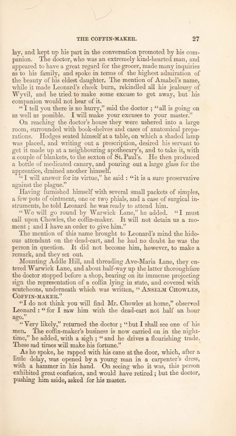 lay, and kept np kis part in tke conversation promoted by bis com- panion. The doctor, who was an extremely kind-hearted man, and appeared to have a great regard for the grocer, made many inquiries as to his family, and spoke in terms of the highest admiration of the beauty of his eldest daughter. The mention of Amabel’s name, while it made Leonard’s cheek burn, rekindled all his jealousy of Wyvil, and he tried to make some excuse to get away, but his companion would not hear of it. “ I tell you there is no hurry,” said the doctor ; “all is going on as well as possible. I will make your excuses to your master.” On reaching the doctor’s house they were ushered into a large room, surrounded with book-shelves and cases of anatomical prepa- rations. Hodges seated himself at a table, on which a shaded lamp was placed, and writing out a prescription, desired his servant to get it made up at a neighbouring apothecary’s, and to take it, with a couple of blankets, to the sexton of St. Paul’s. He then produced a bottle of medicated canary, and pouring out a large glass for the apprentice, drained another himself. “ I will answer for its virtue,” he said : “it is a sure preservative against the plague.” Having furnished himself with several small packets of simples, a few pots of ointment, one or two phials, and a case of surgical in- struments, he told Leonard he was ready to attend him. “We will go round by Warwick Lane,” he added. “I must call upon Chowles, the colfin-maker. It will not detain us a mo- ment ; and I have an order to give him.” The mention of this name brought to Leonard’s mind the hide- ous attendant on the dead-cart, and he had no doubt he was the person in question. It did not become him, however, to make a remark, and they set out. Mounting Addle Hill, and threading Ave-Maria Lane, they en- tered Warwick Lane, and about half-way up the latter thoroughfare the doctor stopped before a shop, bearing on its immense projecting sign the representation of a cof3Sn lying in state, and covered with scutcheons, underneath which was written, “ Anselm Chowles, COEEIN-MAKEK.” “I do not think you will find Mr. Chowles at home,” observed Leonard : “ for I saw him with the dead-cart not half an hour ago.” “Very likely,” returned the doctor ; “but I shall see one of his men. The coffin-maker’s business is now carried on in the night- time,” he added, with a sigh ; “ and he drives a flourishing trade. These sad times will make his fortune.” As he spoke, he rapped with his cane at the door, which, after a little delay, was opened by a young man in a carpenter’s dress, with a hammer in his hand. On seeing who it was, this person exhibited great confusion, and would have retired ; but the doctor, pushing him aside, asked for his master.