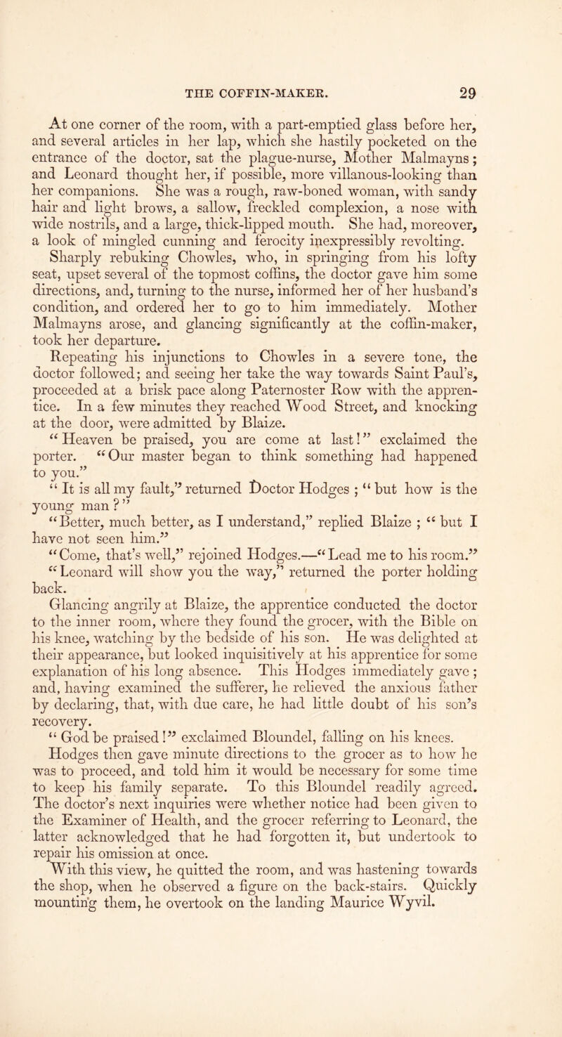 At one corner of tire room, witli a part-emptied glass before her, and several articles in her lap, which she hastily pocketed on the entrance of the doctor, sat the plague-nurse, Mother Malmayns; and Leonard thought her, if possible, more villanous-looking than her companions. She was a rough, raw-boned woman, wdth sandy hair and light brows, a sallow, freckled complexion, a nose with wide nostrils, and a large, thick-lipped mouth. She had, moreover, a look of mingled cunning and ferocity inexpressibly revolting. Sharply rebuking Chowles, who, in springing from his lofty seat, upset several of the topmost coffins, the doctor gave him some directions, and, turning to the nurse, informed her of her husband’s condition, and ordered her to go to him immediately. Mother Malmayns arose, and glancing significantly at the coffin-maker, took her departure. Repeating his injunctions to Chowles in a severe tone, the doctor followed; and seeing her take the way towards Saint Paul’s, proceeded at a brisk pace along Paternoster Rovr with the appren- tice. In a few minutes they reached Wood Street, and knocking at the door, were admitted by Blaize. Heaven be praised, you are come at last! ’’ exclaimed the porter. ‘^Our master began to think something had happened to you.” “ It is all my fault,’^ returned Hoctor Hodges ; “ but how is the young man ? ” “Better, much better, as I understand,” replied Blaize ; “ but I have not seen him.” “Come, that’s well,” rejoined Hodges.—“Lead me to his room.” “ Leonard will show you the way,” returned the porter holding back. Glancing angrily at Blaize, the apprentice conducted the doctor to the inner room, where they found the grocer, with the Bible on his knee, w^atching by the bedside of his son. He was delighted at their appearance, but looked inquisitively at his apprentice for some explanation of his long absence. This Pledges immediately gave ; and, havino; examined the sufferer, he relieved the anxious father by declaring, that, with due care, he had little doubt of his son’s recovery. “ God be praised I” exclaimed Bloundel, falling on his knees. Hodges then gave minute directions to the grocer as to how he was to proceed, and told him it would be necessary for some time to keep his family separate. To this Bloundel readily agreed. The doctor’s next inquiries were whether notice had been given to the Examiner of Health, and the grocer referring to Leonard, the latter acknowledged that he had forgotten it, but undertook to repair his omission at once. With this view, he quitted the room, and was hastening towards the shop, when he observed a figure on the back-stairs. Quickly mounting them, he overtook on the landing Maurice Wyvil.