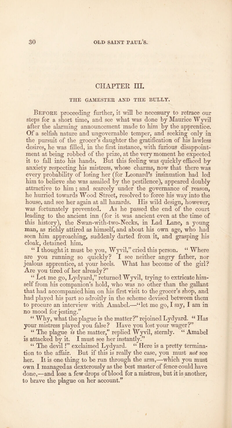 CHAPTER III. THE GAMESTER AND THE BULLY. Before proceeding furtlier^ it will be necessary to retrace our steps for a short time, and see wbat was done by Maurice Wyvil after the alarming announcement made to him by the apprentice. Of a selfish nature and ungovernable temper, and seeking only in the pursuit of the grocer’s daughter the gratification of his lawless desires, he was filled, in the first instance, with furious disappoint- ment at being robbed of the prize, at the very moment he expected it to fall into his hands. But this feeling was quickly effaced by anxiety respecting his mistress, whose charms, now that there was every probability of losing her (for Leonardos insinuation had led him to believe she was assailed by the pestilence), appeared doubly attractive to him; and scarcely under the governance of reason, he hurried towards Wood Street, resolved to force his way into the house, and see her again at all hazards. His wild design, however, was fortunately prevented. As he passed the end of the court leading to the ancient inn (for it was ancient even at the time of this history), the Swan-with-two-Necks, in Lad Lane, a young man, as richly attired as himself, and about his own age, who had seen him approaching, suddenly darted from it, and grasping his cloak, detained him. ‘‘ I thought it must be you, Wyvil,” cried this person. “ Where are you running so quickly? I see neither angry father, nor jealous apprentice, at your heels. What has become of the girl? Are you tired of her already?” “ Let me go, Lydyard,” returned Wyvil, trying to extricate him- self from his companion’s hold, who was no other than the gallant that had accompanied him on his first visit to the grocer’s shop, and had played his part so adroitly in the scheme devised between them to procure an interview with Amabel.—‘Bet me go, I say, I am in no mood for jesting.” “ Why, what the plague is the matter?” rejoined Lydyard. “ Has your mistress played you false? Have you lost your wager?” “ The plague is the matter,” replied Wyvil, sternly. “ Amabel is attacked by it. I must see her instantly.” “ The devil!” exclaimed Lydyard. “ Here is a pretty termina- tion to the affair. But if this is really the case, you must not see her. It is one thing to be run through the arm,—which you must own I managed as dexterously as the best master of fence could have done,—and lose a few drops of blood for a mistress, but it is another, to brave the plague on her account.”