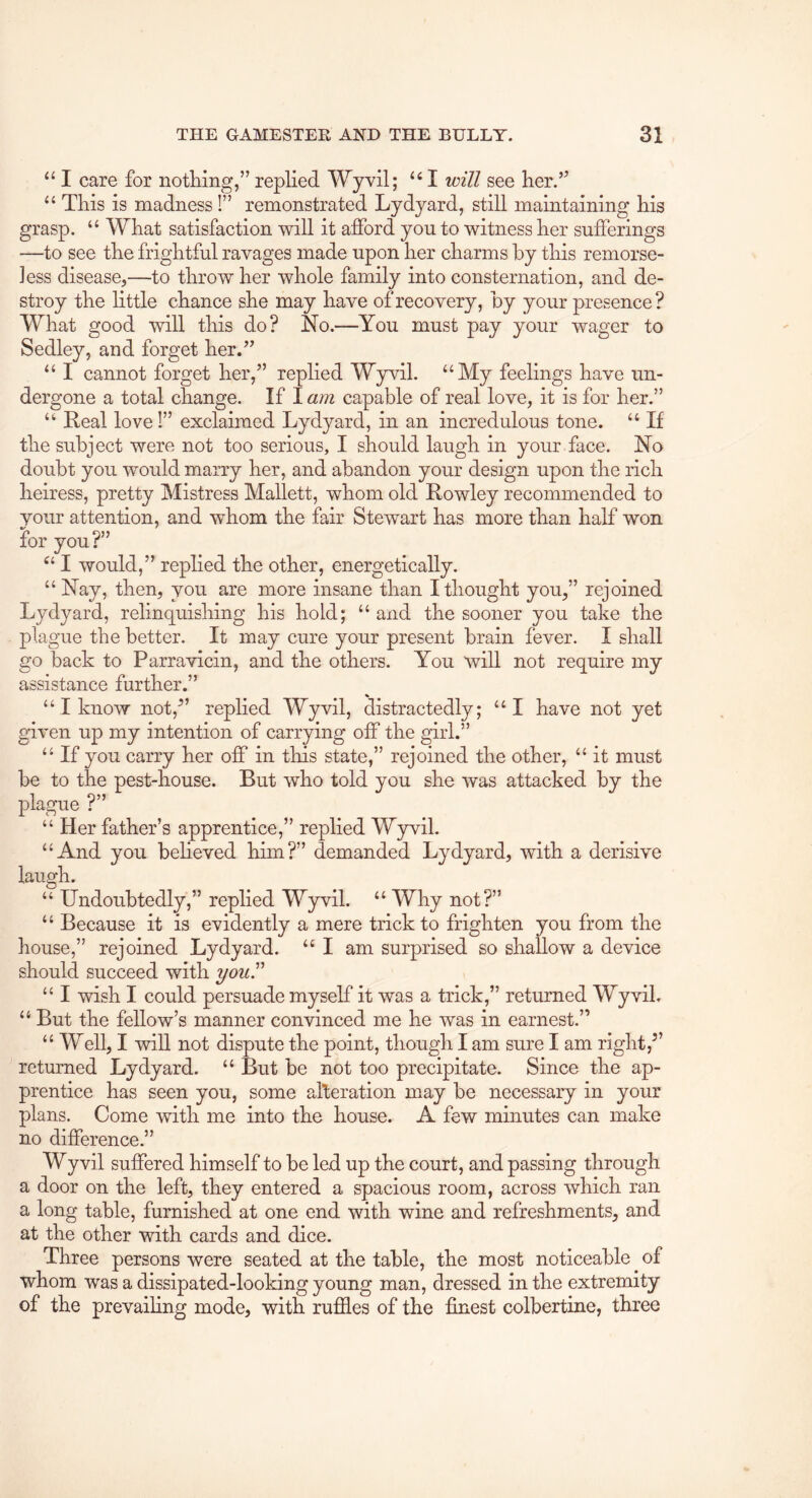 ‘‘ I care for notliing,” replied Wyvil; I will see her.’^ This is madness I” remonstrated Lydyard, still maintaining his grasp. What satisfaction will it afford you to witness her sufierings —to see the frightful ravages made upon her charms by this remorse- less disease^—to throw her whole family into consternation, and de- stroy the little chance she may have of recovery, by your presence? What good will this do? No.—You must pay your wager to Sedley, and forget her.” “ I cannot forget her,” replied Wyvil. “My feelings have un- dergone a total change. If I am capable of real love, it is for her.” “ Real love!” exclaimed Lydyard, in an incredulous tone. “ If the subject were not too serious, I should laugh in your face. No doubt you would marry her, and abandon your design upon the rich heiress, pretty Mistress Mallett, whom old Rowley recommended to your attention, and whom the fair Stewart has more than half won for you?” “ I would,” replied the other, energetically. “ Nay, then, you are more insane than I thought you,” rejoined Lydyard, relinquishing his hold; “ and the sooner you take the plague the better. It may cure your present brain fever. I shall go back to Parravicin, and the others. You will not require my assistance further.” “ I know not,^’ replied Wyvil, distractedly; “I have not yet given up my intention of carrying off the girl.” “ If you carry her off in this state,” rejoined the other, “ it must be to the pest-house. But who told you she was attacked by the plague ?” “Her father “And you laugh. “ Undoubtedly,” replied Wyvil. “ Why not?” “ Because it is evidently a mere trick to frighten you from the house,” rejoined Lydyard. “ I am surprised so shallow a device should succeed with you^ “ I wish I could persuade myself it was a trick,” returned Wyvil. “ But the fellow’s manner convinced me he was in earnest.” “ Well, I will not dispute the point, though I am sure I am right,” returned Lydyard. “ But be not too precipitate. Since the ap- prentice has seen you, some alteration may be necessary in your plans. Come with me into the house. A few minutes can make no difference.” Wy vil suffered himself to be led up the court, and passing through a door on the left, they entered a spacious room, across which ran a long table, furnished at one end with wine and refreshments, and at the other with cards and dice. Three persons were seated at the table, the most noticeable ^ of whom was a dissipated-looking young man, dressed in the extremity of the prevailing mode, with ruffles of the finest colbertine, three ’s apprentice,” replied Wyvil. beheved him?” demanded Lydyard, with a derisive