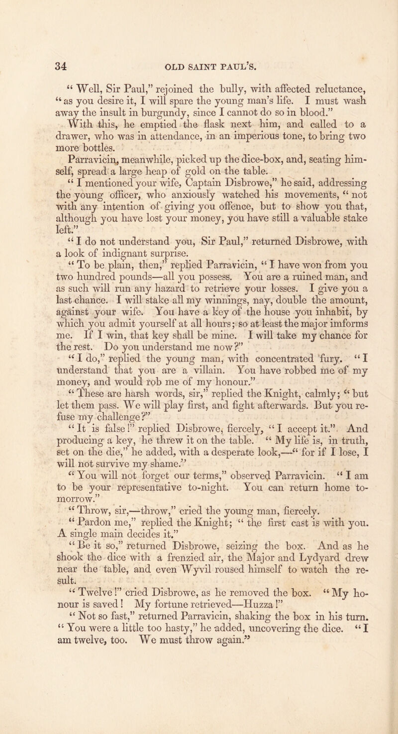 “ Well, Sir Paul,” rejoined the bully, with affected reluctance, ‘‘ as you desire it, I will spare the young man’s life. I must wash away the insult in burgundy, since I cannot do so in blood.” With this, he emptied the flask next him, and called to a drawer, who was in attendance, in an imperious tone, to bring two more bottles. Parravicin, meanwhile, picked up the dice-box, and, seating him- self, spread^a large heap of gold on the table. “ I mentioned your wife, Captain Disbrowe,” he said, addressing the young officer, who anxiously watched his movements, not with any intention of giving you offence, but to show you that, you have lost your money, you have still a valuable stake “ I do not understand you. Sir Paul,” returned Disbrowe, with a look of indignant surprise. “ To be plain, then,” replied Parravicin, I have won from you two hundred pounds—all you possess. You are a ruined man, and as such will run any hazard to retrieve your losses. I give you a last chance. I will stake all my winnings, nay, double the amount, against your wife. You have a key of the house you inhabit, by which you admit yourself at all hours; so at least the major imforms me. If I win, that key shall be mine. I will take my chance for the rest. Do you understand me now?” I do,” replied the young man, with concentrated 'fury. “ I understand that you are a villain. You have robbed me of my money, and would rob me of my honour.” These are harsh words, sir,” replied the Knight, calmly; but let them pass. We will play first, and fight afterwards. But you re- fuse my challenge?” “It is false 1” replied Disbrowefiercely, “I accept it.”. And producing a key, he threw it on the table. “ My life is, in truth, set on the die,” he added, with a desperate look,—for if I lose, I will not survive my shame.” You will not forget our terms,” observed Parravicin. “ I am to be your representative to-night. You can return home to- morrow.” “Throw, sir,—throw,” cried the young man, fiercely. “ Pardon me,” replied the Knight; “ the first cast is with you. A single main decides it,” “ Be it so,” returned Disbrowe, seizing the box. And as he shook the dice with a frenzied air, the Major and Lydyard drew near the table, and even Wyvil roused himself to watch the re- sult. “ Twelve 1” cried Disbrowe, as he removed the box. “ My ho- nour is saved! My fortune retrieved—Huzza!” “ Not so fast,” returned Parravicin, shaking the box in his turn. “ You were a little too hasty,” he added, uncovering the dice. “ I am twelve, too. We miust throw again.” although left.”