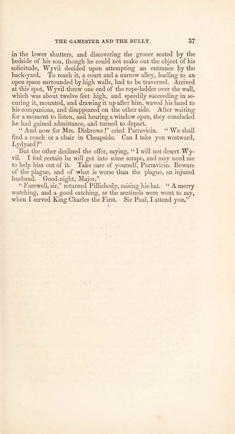 in tlie lower shutters, and discovering the grocer seated by the bedside of his son, though he could not make out the object of his solicitude, Wyvil decided upon attempting an entrance by the back-yard. To reach it, a court and a narrow alley, leading to an open space surrounded by high walls, had to be traversed. Arrived at this spot, Wyvil threw one end of the rope-ladder over the wall, which was about twelve feet high, and speedily succeeding in se- curing it, mounted, and drawing it up after him, waved his hand to his companions, and disappeared on the other side. After waiting for a moment to listen, and hearing a window open, they concluded he had gained admittance, and turned to depart. “ And now for Mrs. Disbrowe!” cried Parravicin. “We shall find a coach or a chair in Cheapside. Can I take you westward, Lydyard ?” But the other declined the offer, saying, “ I will not desert Wy- vil. I feel certain he will get into some scrape, and may need me to help him out of it. Take care of yourself, Parravicin. Beware of the plague, and of what is worse than the plague, an injured husband. Good-night, Major.” “ Farewell, sir,” returned Pillichody, raising his hat. “ A merry watching, and a good catching, as the sentinels were wont to say, when I served King Charles the First. Sir Paul, I attend you.”