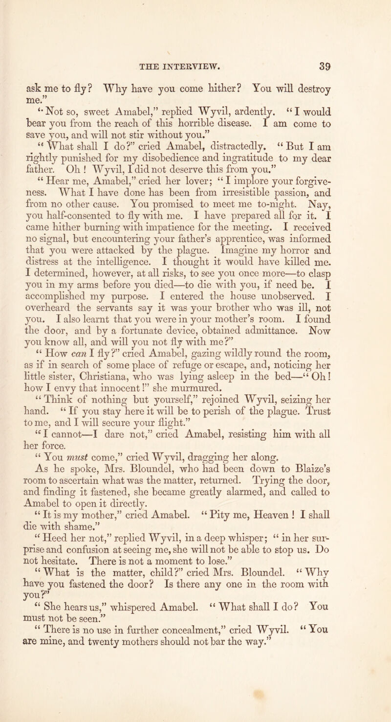 ask me to fly ? me. Wliy kave you come kitker? You will destroy ‘•Not so, sweet Amabel,” replied Wyvil, ardently. “I would bear you from tke reack of tkis korrible disease. I am come to save you, and will not stir witkout you.” “ Wkat skall I do?” cried Amabel, distractedly. “But lam rigktly punisked for my disobedience and ingratitude to my dear fatker. Ok ! Wyvil, I did not deserve tkis from you.” “ Hear me, Amabel,” cried ker lover; “ I implore your forgive- ness. Wkat I kave done kas been from irresistible passion, and from no otker cause. You promised to meet me to-nigkt. Nay, you kalf-consented to fly witk me. I kave prepared all for it. I came kitker burning witk impatience for tke meeting. I received no signal, but encountering your father’s apprentice, was informed tkat you were attacked by tke plague. Imagine my korror and distress at tke intelligence. I tkougkt it would kave killed me. I determined, however, at all risks, to see you once more—to clasp you in my arms before you died—to die witk you, if need be. I accomplished my purpose. I entered tke house unobserved. I overheard tke servants say it was your brother who was ill, not you. I also learnt tkat you were in your mother’s room. I found tke door, and by a fortunate device, obtained admittance. Now you know all, and will you not fly witk me ?” “ How can I fly?” cried Amabel, gazing wildly round tke room, as if in search of some place of refuge or escape, and, noticing ker little sister, Christiana, who was lying asleep in tke bed—“Ok! how I envy tkat innocent 1” she murmured. “ Think of nothing but yourself,” rejoined Wyvil, seizing ker hand. “ If you stay here it will be to perish of tke plague. Trust to me, and I will secure your flight.” “ I cannot—I dare not,” cried Amabel, resisting him witk all ker force. “ You must come,” cried Wyvil, dragging ker along. As he spoke, Mrs. Bloundel, who had been down to Blaize’s room to ascertain wkat was tke matter, returned. Trying tke door, and finding it fastened, she became greatly alarmed, and called to Amabel to open it directly. “ It is my mother,” cried Amabel. “ Pity me, Heaven I I shall die witk shame.” “ Heed ker not,” replied Wyvil, in a deep whisper; “ in ker sur- prise and confusion at seeing me, she will not be able to stop us. Do not hesitate. There is not a moment to lose.” “Wkat is the matter, child?” cried Mrs. Bloundel. “Why kave you fastened tke door? Is there any one in tke room witk you?” “ She hears us,” whispered Amabel. “ Wkat shall I do ? You must not be seen.” “ There is no use in further concealment,” cried Wyvil. “ You are mine, and twenty mothers should not bar tke way.”