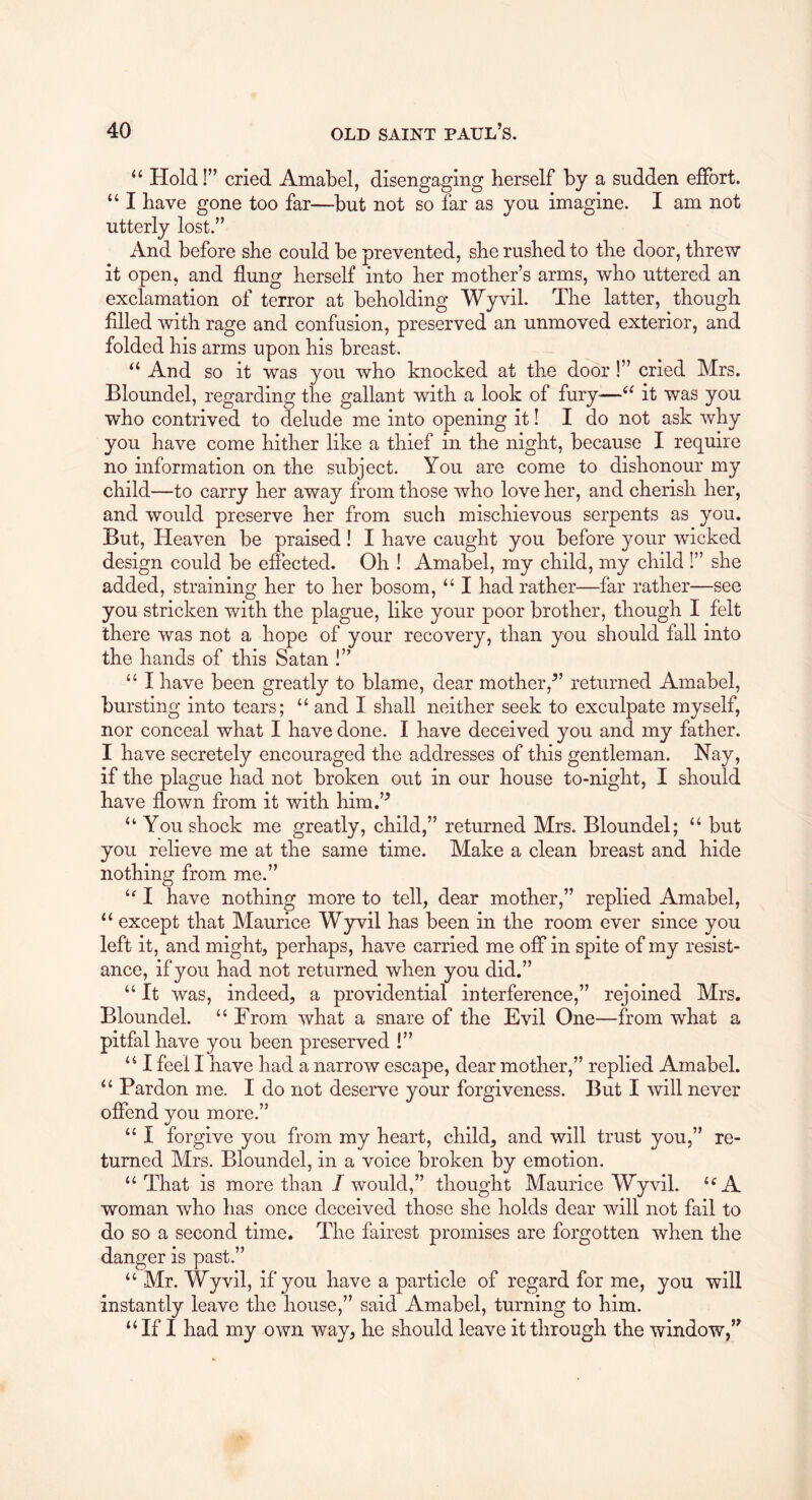 “ Hold!” cried Amabel, disengaging herself by a sudden effort. “ I have gone too far—but not so far as you imagine. I am not utterly lost.” And before she could be prevented, she rushed to the door, threw it open, and flung herself into her mother’s arms, who uttered an exclamation of terror at beholding Wyvil. The latter, though filled with rage and confusion, preserved an unmoved exterior, and folded his arms upon his breast. ‘‘ And so it was you who knocked at the door!” cried Mrs. Bloundel, regarding the gallant with a look of fury—‘‘ it was you who contrived to delude me into opening it! I do not ask why you have come hither like a thief in the night, because I require no information on the subject. You are come to dishonour my child—to carry her away from those who love her, and cherish her, and would preserve her from such mischievous serpents as you. But, Heaven be praised 1 I have caught you before your wicked design could be effected. Oh ! Amabel, my child, my child 1” she added, straining her to her bosom, “ I had rather—far rather—see you stricken with the plague, like your poor brother, though I felt there was not a hope of your recovery, than you should fall into the hands of this Satan !” “ I have been greatly to blame, dear mother,^’ returned Amabel, bursting into tears; “ and I shall neither seek to exculpate myself, nor conceal what I have done. I have deceived you and my father. I have secretely encouraged the addresses of this gentleman. Nay, if the plague had not broken out in our house to-night, I should have flown from it with him.’^ “ You shock me greatly, child,” returned Mrs. Bloundel; “ but you relieve me at the same time. Make a clean breast and hide nothing from me.” I have nothing more to tell, dear mother,” replied Amabel, “ except that Maurice Wyvil has been in the room ever since you left it, and might, perhaps, have carried me off in spite of my resist- ance, if you had not returned when you did.” “ It was, indeed, a providential interference,” rejoined Mrs. Bloundel. “ From what a snare of the Evil One—from what a pitfal have you been preserved !” “ I feel I have had a narrow escape, dear mother,” replied Amabel. Pardon me. I do not deserve your forgiveness. But I 'will never offend you more.” “ I forgive you from my heart, child, and will trust you,” re- turned Mrs. Bloundel, in a voice broken by emotion. “That is more than / would,” thought Maurice Wyvil. “A woman who has once deceived those she holds dear will not fail to do so a second time. The fairest promises are forgotten when the danger is past.” “ Mr. Wyvil, if you have a particle of regard for me, you will instantly leave the house,” said Amabel, turning to him. “If I had my own way, he should leave it through the window,’^