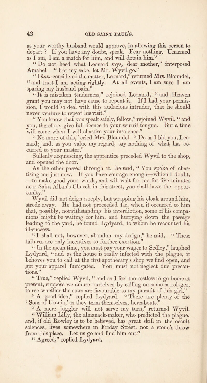 as your worthy husband would approve, in allowing this person to depart ? If you have any doubt, speak. Fear nothing. Unarmed as 1 am, I am a match for him, and will detain him.’^ Do not heed what Leonard says, dear mother,” interposed Amabel. “For my sake, let Mr. Wyvilgo.” “Ihave considered the matter, Leonard,” returned Mrs. Bloundel, “ and trust I am acting rightly. At all events, I am sure I am sparing my husband pain.” “It is mistaken tenderness,” rejoined Leonard, “ and Heaven grant you may not have cause to repent it. If I had your permis- sion, I would so deal with this audacious intruder, that he should never venture to repeat his visit.” “ You know that you speak safely, fellow,” rejoined Wyvil, “ and you, therefore, give full licence to your scurril tongue. But a time will come when I will chastise your insolence.” “ No more of this,” cried Mrs. Bloundel. “ Do as I bid you, Leo- nard; and, as you value my regard, say nothing of what has oc- curred to your master.” Sullenly acquiescing, the apprentice preceded Wyvil to the shop, and opened the door. As the other passed through it, he said, “You spoke of chas- tising me just now. If you have courage enough—which I doubt, —^to make good your words, and will wait for me for five minutes near Saint Alban’s Church in this street, you shall have the oppor- tunity.” Wyvil did not deign a reply, but wrapping his cloak around him, strode away. He had not proceeded far, when it occurred to him that, possibly, notwithstanding his interdiction, some of his compa- nions might be waiting for him, and hurrying down the passage leading to the yard, he found Lydyard, to whom he recounted his ill -success. ^^I shall not, however, abandon my design,” he said, “ These failures are only incentives to further exertion.” “ In the mean time, you must pay your wager to Sedley,” laughed Lydyard, “ and as the house is really infected with the plague, it behoves you to call at the first apothecary’s shop we find open, and get your apparel fumigated. You must not neglect due precau- tions.” “ True,” replied Wyvil, “ and as I feel too restless to go home at present, suppose we amuse ourselves by calling on some astrologer, to see whether the stars are favourable to my pursuit of this girl.” “A good idea,” replied Lydyard. “There are plenty of the ‘ Sons of Urania,’ as they term themselves, hereabouts.” “ A mere juggler will not serve my turn,” returned W~yvil. “ William Lilly, the almanack-maker, who predicted the plague, and, if old Bowley is to be believed, has great skill in the occult sciences, lives somewhere in Friday Street, not a stone’s throw from this place. Let us go and find him out.” “ Agreed,” replied Lydyard.