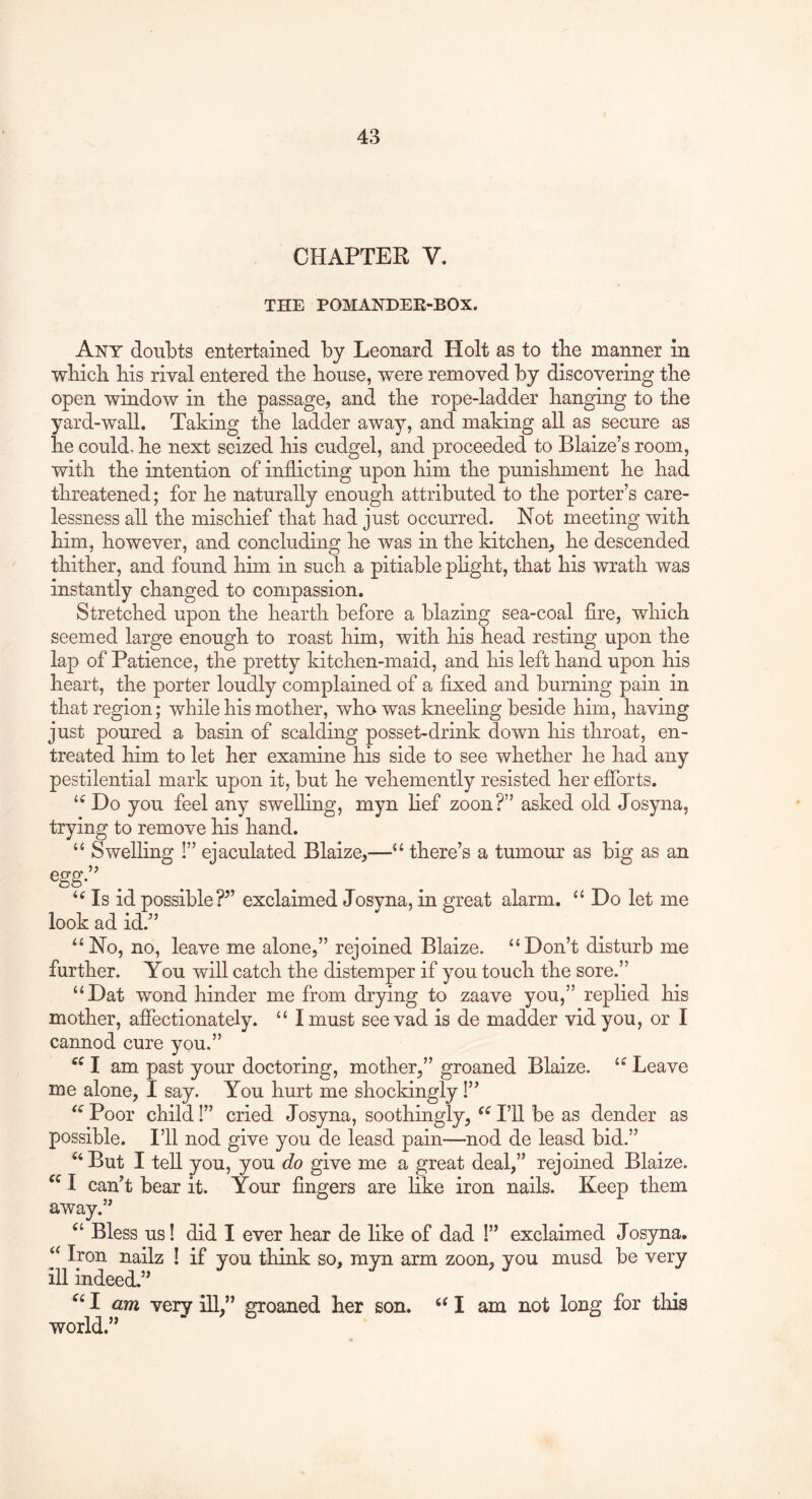 CHAPTER V. THE POMANDEK-BOX. Any doubts entertained by Leonard Holt as to tbe manner in wbich bis rival entered tbe bouse, were removed by discovering tbe open window in tbe passage, and tbe rope-ladder banging to tbe yard-wall. Taking tbe ladder away, and making all as secure as be could.be next seized bis cudgel, and proceeded to Blaize’s room, witb tbe intention of inflicting upon bim tbe punishment be bad threatened; for be naturally enough attributed to tbe porter’s care- lessness all tbe mischief that bad just occurred. Not meeting witb bim, however, and concluding be was in tbe kitchen, be descended thither, and found bim in such a pitiable plight, that bis wrath was instantly changed to compassion. Stretched upon tbe hearth before a blazing sea-coal fire, which seemed large enough to roast bim, witb bis bead resting upon tbe lap of Patience, tbe pretty kitchen-maid, and bis left band upon bis heart, tbe porter loudly complained of a fixed and burning pain in that region; while bis mother, who was kneeling beside bim, having just poured a basin of scalding posset-drink down bis throat, en- treated bim to let her examine bis side to see whether be bad any pestilential mark upon it, but be vehemently resisted her efibrts. ‘‘ Do you feel any swelling, myn lief zoon?” asked old Josyna, trying to remove bis band. “ Swelling !” ejaculated Blaize,—“ there’s a tumour as big as an Is id possible?^’ exclaimed Josyna, in great alarm. “ Do let me look ad id.” “No, no, leave me alone,” rejoined Blaize. “Don’t disturb me further. You will catch tbe distemper if you touch tbe sore.” “Dat wond binder me from drying to zaave you,” replied bis mother, affectionately. “ I must see vad is de madder vid you, or I cannod cure you.” I am past your doctoring, mother,” groaned Blaize. “ Leave me alone, I say. You hurt me shockingly!” “ Poor child!” cried Josyna, soothingly, I’ll be as dender as possible. I’ll nod give you de leasd pain—nod de leasd bid.” But I tell you, you do give me a great deal,” rejoined Blaize. I can’t bear it. Your fingers are bke iron nails. Keep them away.” Bless us! did I ever bear de like of dad !” exclaimed Josyna. “ Iron nailz ! if you think so, myn arm zoon, you musd be very ill indeed.” I am very ill,” groaned her son. I am not long for this world.”