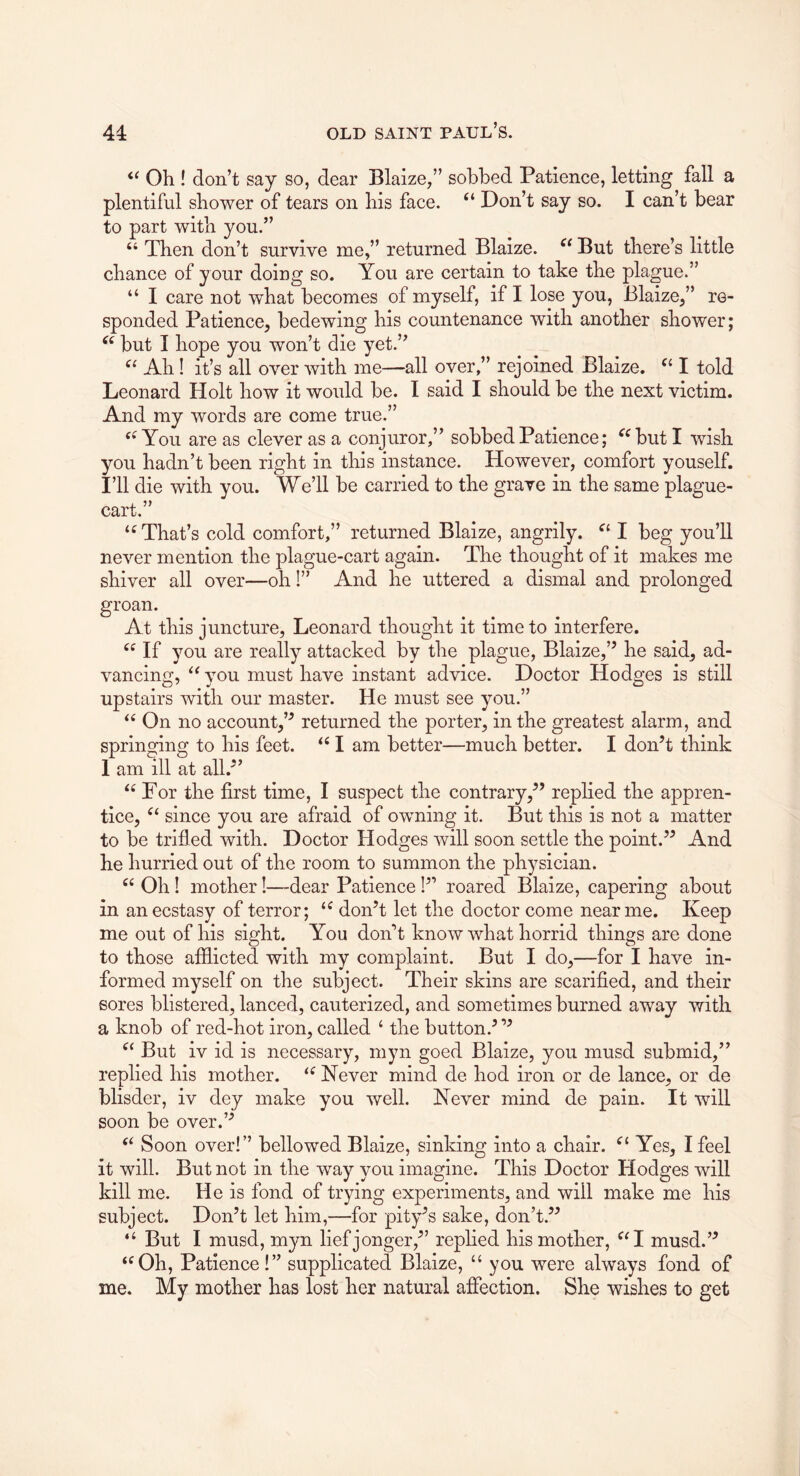 Oh ! don’t say so, dear Blaize,” sobbed Patience, letting fall a plentiful shower of tears on his face. “ Don’t say so. I can’t bear to part with you.” “ Then don’t survive me,” returned Blalze. But there’s little chance of your doing so. You are certain to take the plague.” “ I care not what becomes of myself, if I lose you, Blaize,” re- sponded Patience, bedewing his countenance with another shower; but I hope you won’t die yet.” Ah! it’s all over with me—all over,” rejoined Blaize. I told Leonard Holt how it would be. I said I should be the next victim. And my words are come true.” You are as clever as a conjuror,” sobbed Patience; ^^but I wish you hadn’t been right in this instance. However, comfort youself. I’ll die with you. We’ll be carried to the grave in the same plague- cart.” ‘^That’s cold comfort,” returned Blaize, angrily. I beg you’ll never mention the plague-cart again. The thought of it makes me shiver all over—oh!” And he uttered a dismal and prolonged groan. At this juncture, Leonard thought it time to interfere. If you are really attacked by the plague, Blaize,’^ he said, ad- vancing, you must have instant advice. Doctor Hodges is still upstairs with our master. He must see you.” On no account,’^ returned the porter, in the greatest alarm, and springing to his feet. I am better—much better. I don’t think 1 am ill at all.” For the first time, I suspect the contrary,” replied the appren- tice, since you are afraid of owning it. But this is not a matter to be trifled with. Doctor Hodges will soon settle the point.” And he hurried out of the room to summon the physician. Oh! mother!—dear Patience!” roared Blaize, capering about in an ecstasy of terror; don’t let the doctor come near me. Keep me out of his sight. You don’t know what horrid things are done to those afflicted with my complaint. But I do,—for I have in- formed myself on the subject. Their skins are scarified, and their sores blistered, lanced, cauterized, and sometimes burned away with a knob of red-hot iron, called ‘ the button.’ ” But iv id is necessary, myn goed Blaize, you musd submid,” replied his mother. Never mind de hod iron or de lance, or de blisder, iv dey make you well. Never mind de pain. It will soon be over.” Soon over!” bellowed Blaize, sinking into a chair. Yes, I feel it will. But not in the way you imagine. This Doctor Hodges will kill me. He is fond of trying experiments, and will make me his subject. Don’t let him,—for pity’s sake, don’t.” “ But I musd, myn lief jonger,” replied his mother, ^^I musd.” ‘^Oh, Patience!” supplicated Blaize, “ you were always fond of me. My mother has lost her natural affection. She wishes to get