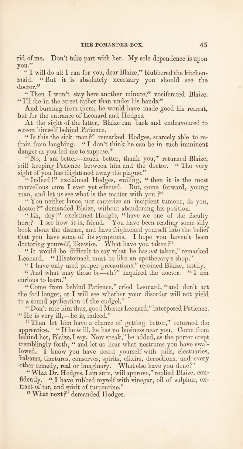 rid of me. Don’t take part witk lier. My sole dependence is upon you.” “ I will do all I can for you, dear Blaize,^^ blubbered tke kitchen- maid. “But it is absolutely necessary you should see the doctor.’^ “ Then I won’t stay here another minute,” vociferated Blaize. “ I’ll die in the street rather than under his hands.” And bursting from them, he would have made good his retreat, but for the entrance of Leonard and Hodges. At the sight of the latter, Blaize ran back and endeavoured to screen himself behind Patience. “Is this the sick man?” remarked Hodges, scarcely able to re- frain from laughing. “ I don’t think he can be in such imminent danger as you led me to suppose.” “No, I am better—much better, thank you,” returned Blaize, still keeping Patience between him and the doctor. “ The very sight of you has frightened away the plague.” “ Indeed 1” exclaimed Hodges, smiling, “ then it is the most marvellous cure I ever yet effected. But, come forward, young man, and let us see what is the matter with you ?” “You neither lance, nor cauterize an incipient tumour, do you, doctor?” demanded Blaize, without abandoning his position. “Eh, day!” exclaimed Hodges, “have we one of the faculty here? I see how it is, friend. You have been reading some silly book about the disease, and have frightened yourself into the belief that you have some of its symptoms. I hope you haven’t been doctoring yourself, likewise. What have you taken?’’ “ It would be difl&cult to say what he hasTZo^ taken,” remarked I^eonard. “ His stomach must be like an apothecary’s shop.” “ I have only used proper precautions,” rejoined Blaize, testily. “ And what may those be—eh?” inquired the doctor. “ I am curious to learn.” “ Come from behind Patience,” cried Leonard, “ and don’t act the fool longer, or I will see whether your disorder will not yield to a sound application of the cudgel.” “ Don’t rate him thus, good Master Leonard,” interposed Patience. “ He is very ill,—he is, indeed.” “ Then let him have a chance of getting better,” returned the apprentice. “ If he is ill, he has no business near you. Come from behind her, Blaize,! say. Now speak,” he added, as the porter crept tremblingly forth, “ and let us hear what nostrums you have swal- lowed. I know you have dosed yourself with pills, electuaries, balsams, tinctures, conserves, spirits, elixirs, decoctions, and every other remedy, real or imaginary. What else have you done?” “ What Dr. Hodges, I am sure, will approve,” replied Blaize, con- fidently. “^I have rubbed myself with vinegar, oil of sulphur, ex- tract of tar, and spirit of turpentine.” What next?” demanded Hodges.