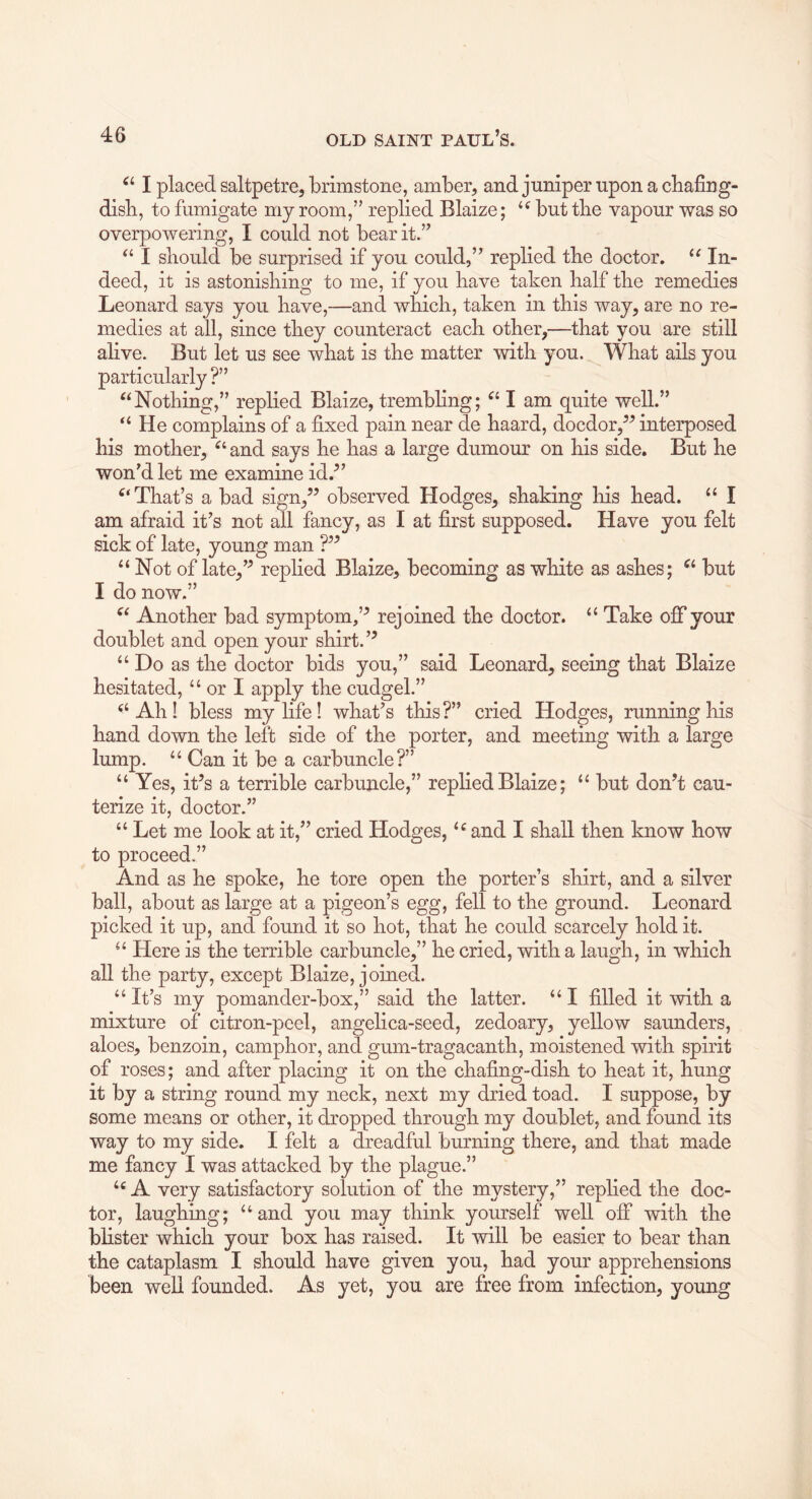 I placed saltpetre, brimstone, amber, and jumper upon a cbafiug- disb, to fumigate my room,” replied Blaize; but the vapour was so overpowering, I could not bear it.” I should be surprised if you could,” replied the doctor. In- deed, it is astonishing to me, if you have taken half the remedies Leonard says you have,—and which, taken in this way, are no re- medies at all, since they counteract each other,—that you are still alive. But let us see what is the matter with you. What ails you particularly ?” ‘‘Nothing,” replied Blaize, trembling; “ I am quite well.” “ He complains of a fixed pain near de haard, docdor,^’ interposed his mother, “ and says he has a large dumour on his side. But he won’d let me examine id.^’ “That’s a bad sign,” observed Hodges, shaking his head. “ I am afraid it’s not all fancy, as I at first supposed. Have you felt sick of late, young man ?” “ Not of late,” replied Blaize, becoming as white as ashes; “ but I do now.” “ Another bad symptom,’^ rejoined the doctor. “ Take off your doublet and open your shirt. “ Do as the doctor bids you,” said Leonard, seeing that Blaize hesitated, “ or I apply the cudgel.” “Ah! bless my life! what’s this?” cried Hodges, running his hand down the left side of the porter, and meeting with a large lump. “ Can it be a carbuncle?” “ Yes, it’s a terrible carbuncle,” replied Blaize; “ but don’t cau- terize it, doctor.” “ Let me look at it,” cried Hodges, “ and I shall then know how to proceed.” And as he spoke, he tore open the porter’s shirt, and a silver ball, about as large at a pigeon’s egg, fell to the ground. Leonard picked it up, and found it so hot, that he could scarcely hold it. “ Here is the terrible carbuncle,” he cried, with a laugh, in which all the party, except Blaize, joined. “ It’s my pomander-box,” said the latter. “ I filled it with a mixture of citron-peel, angelica-seed, zedoary, yellow saunders, aloes, benzoin, camphor, and gum-tragacanth, moistened with spirit of roses; and after placing it on the chafing-dish to heat it, hung it by a string round my neck, next my dried toad. I suppose, by some means or other, it dropped through my doublet, and found its way to my side. I felt a dreadful burning there, and that made me fancy I was attacked by the plague.” “ A very satisfactory solution of the mystery,” replied the doc- tor, laughing; “and you may think yourself well off with the blister which your box has raised. It will be easier to bear than the cataplasm I should have given you, had your apprehensions been well founded. As yet, you are free from infection, young