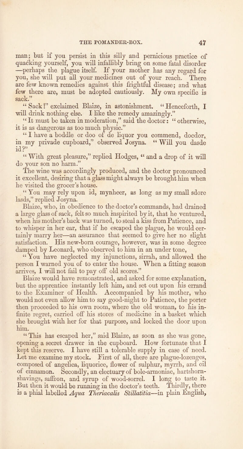 man; but if you persist in this silly and pernicious practice of quacking yourself, you will infallibly bring on some fatal disorder —perhaps the plague itself. If your mother has any regard for you, she will put aU your medicines out of your reach. There are few known remedies against this frightful disease; and what few there are, must be adopted cautiously. My own specific is sack.” “ Sack 1” exclaimed Blaize, in astonishment. “Henceforth, I will drink nothing else. I like the remedy amazingly.” “ It must be taken in moderation,” said the doctor; “ otherwise, it is as dangerous as too much physic.” “ I have a boddle or doo of de liquor you commend, docdor, in my privade cunboard,” observed Josyna. “ Will you dasde id?” “ With great pleasure,” replied Hodges, “ and a drop of it will do your son no harm.” The wine was accordingly produced, and the doctor pronounced it excellent, desiring that a glass might always be brought him when he visited the grocer’s house. “You may rely upon id, mynheer, as long as my small sdore lasds,” repfied Josyna. Blaize, who, in obedience to the doctor’s commands, had drained a large glass of sack, felt so much inspirited by it, that he ventured, when his mother’s back was turned, to steal a kiss from Patience, and to whisper in her ear, that if he escaped the plague, he would cer- tainly marry her—an assurance that seemed to give her no slight satisfaction. His new-born courage, however, was in some degree damped by Leonard, who observed to him in an under tone, “ You have neglected my injunctions, sirrah, and allowed the person I warned you of to enter the house. When a fitting season arrives, I will not fail to pay off old scores.” Blaize would have remonstrated, and asked for some explanation, but the apprentice instantly left him, and set out upon his errand to the Examiner of Health. Accompanied by his mother, who would not even allow him to say good-night to Patience, the porter then proceeded to his own room, where the old woman, to his in- finite regret, carried off his stores of medicine in a basket which she brought with her for that purpose, and locked the door upon him. “ This has escaped her,” said Blaize, as soon as she was gone, opening a secret drawer in the cupboard. How fortunate that I kept this reserve. I have still a tolerable supply in case of need. Let me examine my stock. First of all, there are plague-lozenges, composed of angelica, liquorice, fiower of sulphur, myrrh, and oil of cinnamon. Secondly, an electuary of bole-armoniac, hartshorn- shavings, saffron, and syrup of wood-sorrel. I long to taste it. But then it would be running in the doctor’s teeth. Thirdly, there is a phial labelled Aqua TJieriacalis Stillatitia—m plain English,