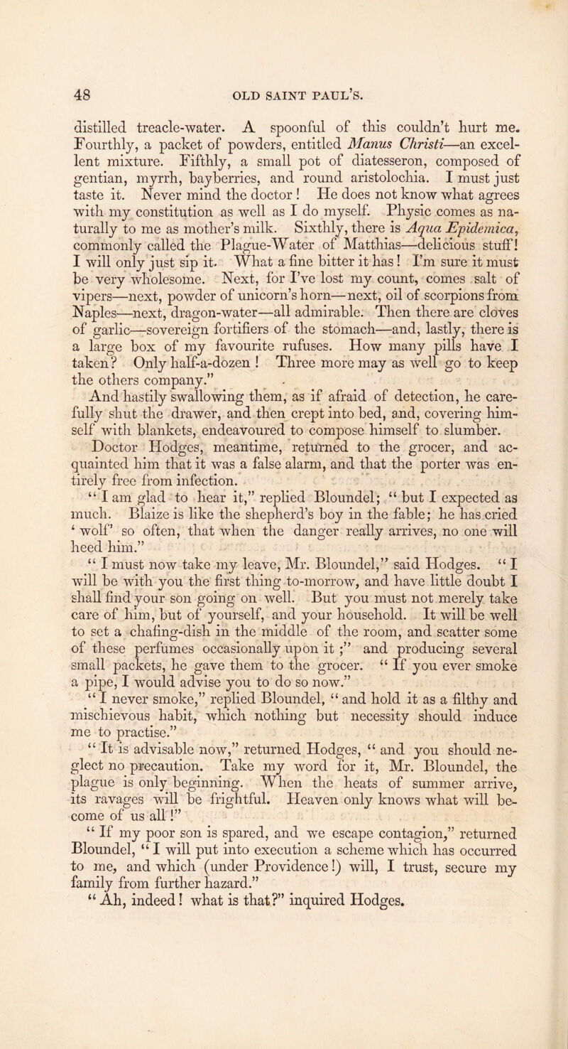 distilled treacle-water. A spoonful of this couldn’t hurt me. Fourthly, a packet of powders, entitled Manus Christi—an excel- lent mixture. Fifthly, a small pot of diatesseron, composed of gentian, myrrh, bayherries, and round aristolochia. I must just taste it. Never mind the doctor ! He does not know what agrees with my constitution as well as I do myself. Physic comes as na- turally to me as mother’s milk. Sixthly, there is Aqua Epidemica, commonly called the Plague-Water of Matthias—delicious stuff! I will only just sip it. What a fine bitter it has I Pm sure it must be very wholesome. Next, for I’ve lost my count, comes salt of vipers—next, powder of unicorn’s horn—next, oil of scorpions from Napl es—next, dragon-water—all admirable. Then there are cloves of garlic—sovereign fortifiers of the stomach—and, lastly, there is a large box of my favourite rufuses. How many pills have I taken? Only half-a-dozen I Three more may as well go to keep the others company.” And hastily swallowing them, as if afraid of detection, he care- fully shut the drawer, and then crept into bed, and, covering him- self with blankets, endeavoured to compose himself to slumber. Doctor Hodges, meantime, returned to the grocer, and ac- quainted him that it was a false alarm, and that the porter was en- tirely free from infection. “ I am glad to hear it,” replied Bloundel; “ but I expected as much. Blaize is like the shepherd’s boy in the fable; he has cried ^ wolf’ so often, that when the danger really arrives, no one will heed him.” “ I must now take my leave, Mr. Bloundel,” said Hodges. “ I will be with you the first thing to-morrow, and have little doubt I shall find your son going on well. But you must not merely take care of him, but of yourself, and your household. It will be well to set a chafing-dish in the middle of the room, and scatter some of these perfumes occasionally upon it and producing several small packets, he gave them to the grocer. “ If you ever smoke a pipe, I would advise you to do so now.” “ I never smoke,” replied Bloundel, “ and hold it as a filthy and mischievous habit, which nothing but necessity should induce me to practise.” “ It is advisable now,” returned Hodges, “ and you should ne- glect no precaution. Take my word for it, Mr. Bloundel, the plague is only beginning. When the heats of summer arrive, its ravages will be frightful. Heaven only knows what will be- come of us all!” “ If my poor son is spared, and we escape contagion,” returned Bloundel, “ I will put into execution a scheme which has occurred to me, and which (under Providence!) will, I trust, secure my family from further hazard.” Ah, indeed I what is that?” inquired Hodges.