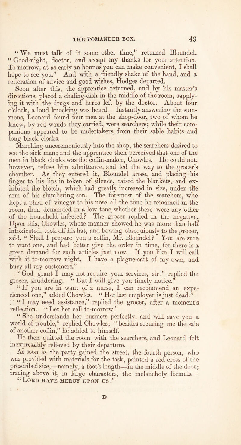 “We must talk of it some other time,” returned Bloundel. “ Good-night, doctor, and accept my thanks for your attention. To-morrow, at as early an hour as you can make convenient, I shall hope to see you.” And with a friendly shake of the hand, and a reiteration of advice and good wishes, Hodges departed. Soon after this, the apprentice returned, and by his master’s directions, placed a chafing-dish in the middle of the room, supply- ing it with the drugs and herbs left by the doctor. About four o’clock, a loud knocking was heard. Instantly answering the sum- mons, Leonard found four men at the shop-door, two of whom he knew, by red wands they carried, were searchers; while their com- panions appeared to be undertakers, from their sable habits and long black cloaks. Marching unceremoniously into the shop, the searchers desired to see the sick man; and the apprentice then perceived that one of the men in black cloaks was the coffin-maker, Chowles. He could not, however, refuse him admittance, and led the way to the grocer’s chamber. As they entered it, Bloundel arose, and placing his finger to his lips in token of silence, raised the blankets, and ex- hibited the blotch, which had greatly increased in size, under tHe arm of his slumbering son. The foremost of the searchers, who kept a phial of vinegar to his nose all the time he remained in the room, then demanded in a low tone whether there were any other of the household infected? The grocer replied in the negative. Upon this, Chowles, whose manner showed he was more than half intoxicated, took off his hat, and bowing obsequiously to the grocer, said, “ Shall I prepare you a coffin, Mr. Bloundel? You are sure to want one, and had better give the order in time, for there is a great demand for such articles just now. If you like I will call with it to-morrow night. I have a plague-cart of my own, and bury all my customers.” “ God grant I may not require your services, sir I” replied the grocer, shuddering. “ But I will give you timely notice.” “ If you are in want of a nurse, I can recommend an expe- rienced one,” added Chowles. “ Her last employer is just dead.” , “ I may need assistance,” replied the grocer, after a moment’s reflection. “ Let her call to-morrow.” “ She understands her business perfectly, and will save you a world of trouble,” replied Chowles; “ besides securing me the sale of another coffin,” he added to himself. He then quitted the room with the searchers, and Leonard felt inexpressibly relieved by their departure. As soon as the party gained the street, the fourth person, who was provided with materials for the task, painted a red cross of the prescribed size,—namely, a foot’s length—in the middle of the door; tracing above it, in large characters, the melancholy formula— “ Lord have mercy upon us !” D