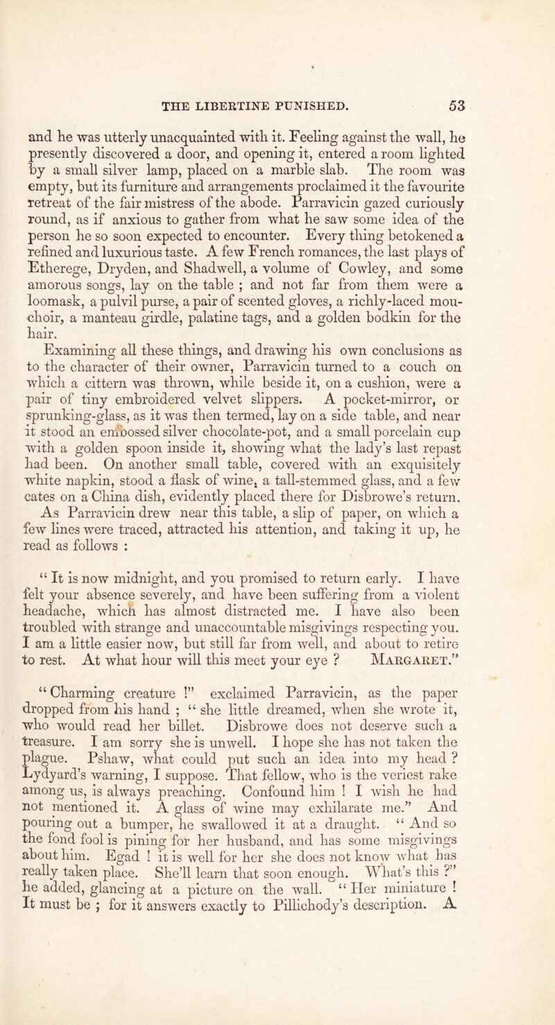 and he was utterly unacquainted with it. Feeling against the wall, he presently discovered a door, and opening it, entered a room lighted by a small silver lamp, placed on a marble slab. The room was empty, but its furniture and arrangements proclaimed it the favourite retreat of the fair mistress of the abode. Parravicin gazed curiously round, as if anxious to gather from what he saw some idea of the person he so soon expected to encounter. Every thing betokened a refined and luxurious taste. A few French romances, the last plays of Etherege, Dryden, and Shadwell, a volume of Cowley, and some amorous songs, lay on the table ; and not far from them were a loomask, a pulvil purse, a pair of scented gloves, a richly-laced mou- choir, a manteau girdle, palatine tags, and a golden bodkin for the hair. Examining all these things, and drawing his own conclusions as to the character of their owner, Parravicin turned to a couch on which a cittern was thrown, while beside it, on a cushion, were a pair of tiny embroidered velvet slippers. A pocket-mirror, or sprunking-glass, as it was then termed, lay on a side table, and near it stood an enibossed silver chocolate-pot, and a small porcelain cup with a golden spoon inside it, showing what the lady’s last repast had been. On another small table, covered with an exquisitely white napkin, stood a fiask of wine^ a tall-stemmed glass, and a few cates on a China dish, evidently placed there for Disbrowe’s return. As Parravicin drew near this table, a slip of paper, on which a few lines were traced, attracted his attention, and taking it up, he read as follows : “ It is now midnight, and you promised to return early. I have felt your absence severely, and have been suffering from a violent headache, which has almost distracted me. I have also been troubled with strange and unaccountable misgivings respecting you. I am a little easier now, but still far from well, and about to retire to rest. At what hour will this meet your eye ? Margaret.” “ Charming creature !” exclaimed Parravicin, as the paper dropped from his hand ; “ she little dreamed, when she wrote it, who would read her billet. Disbrowe does not deserve such a treasure. I am sorry she is unwell. I hope she has not taken the plague. Pshaw, what could put such an idea into my head ? Lydyard’s warning, I suppose. That fellow, who is the veriest rake among us, is always preaching. Confound him ! I wish he had not mentioned it. A glass of wine may exhilarate me.” And pouring out a bumper, he swallowed it at a draught. “ And so the fond fool is pining for her husband, and has some misgivings about him. Egad ! it is well for her she does not know what has really taken place. She’ll learn that soon enough. What’s this ?” he added, glancing at a picture on the wall. “ Her miniature I It must be ; for it answers exactly to Pillichody’s description. A