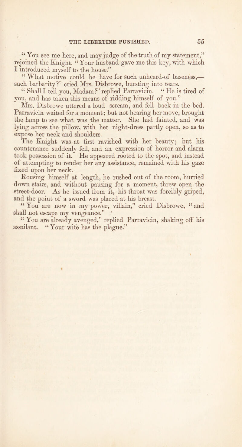 You see me here, and may judge of the truth of my statement,’^ rejoined the Knight. ‘‘Your husband gave me this key, with which I introduced myself to the house.” “ What motive could he have for such unheard-of baseness,— such barbarity?” cried Mrs. Disbrowe, bursting into tears. “ Shall I tell you, Madam?” replied Parravicin. “ He is tired of you, and has taken this means of ridding himself of you.” Mrs. Disbrowe uttered a loud scream, and fell back in the bed. Parravicin waited for a moment; but not hearing her move, brought the lamp to see what was the matter. She had fainted, and was lying across the pillow, with her night-dress partly open, so as to expose her neck and shoulders. The Knight was at first ravished with her beauty; but his countenance suddenly fell, and an expression of horror and alarm took possession of it. He appeared rooted to the spot, and instead of attempting to render her any assistance, remained with his gaze fixed upon her neck. Housing himself at length, he rushed out of the room, hurried down stairs, and without pausing for a moment, threw open the street-door. As he issued from it, his throat was forcibly griped, and the point of a sword was placed at his breast. “You are now in my power, villain,” cried Disbrowe, “ and shall not escape my vengeance.” ' “ You are already avenged,” replied Parravicin, shaking off his assailant. “Your wife has the plague.”