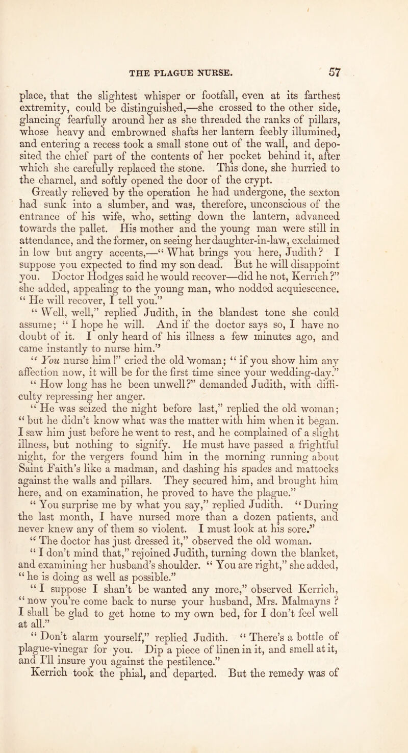 place, that the slightest whisper or footfall, even at its farthest extremity, could he distinguished,—she crossed to the other side, glancing fearfully around her as she threaded the ranks of pillars, whose heavy and embrowned shafts her lantern feebly illumined^ and entering a recess took a small stone out of the wall, and depo- sited the chief part of the contents of her pocket behind it, after which she carefully replaced the stone. This done, she hurried to the charnel, and softly opened the door of the crypt. Greatly relieved by the operation he had undergone, the sexton had sunk into a slumber, and was, therefore, unconscious of the entrance of his wife, who, setting down the lantern, advanced towards the pallet. His mother and the young man were still in attendance, and the former, on seeing her daughter-in-law, exclaimed in low but angry accents,—“ What brings you here, Judith? I suppose you expected to find my son dead. But he will disappoint you. Doctor Hodges said he would recover—did he not, Kerrich ?” she added, appealing to the young man, who nodded acquiescence. “ He will recover, I tell you.” “ Well, well,” rephed Judith, in the blandest tone she could assume; “ I hope he will. And if the doctor says so, I have no doubt of it. I only heaid of his illness a few minutes ago, and came instantly to nurse him.’^ You nurse him !” cried the old Voman; ‘‘ if you show him any affection now, it will be for the first time since your wedding-day.” “ How long has he been unwell?” demanded Judith, with diffi- culty repressing her anger. “ He was seized the night before last,” replied the old woman; but he didn’t know what was the matter with him when it began. I saw him just before he went to rest, and he complained of a slight illness, but nothing to signify. He must have passed a frightful night, for the vergers found him in the morning running about Saint Faith’s like a madman, and dashing his spades and mattocks against the walls and pillars. They secured him, and brought him here, and on examination, he proved to have the plague.” “ You surprise me by what you say,” rephed Judith. ‘‘During the last month, I have nursed more than a dozen patients, and never knew any of them so violent. I must look at his sore.^’ The doctor has just dressed it,” observed the old woman. “ I don’t mind that,” rejoined Judith, turning down the blanket, and examining her husband’s shoulder. “You are right,” she added, “ he is doing as well as possible.” “ I suppose I shan’t be wanted any more,” observed Kerrich, “ now you’re come back to nurse your husband, Mrs. Malmayns ? I shall be glad to get home to my own bed, for I don’t feel well at all.” “ Don’t alarm yourself,” replied Judith. “ There’s a bottle of plague-vinegar for you. Dip a piece of linen in it, and smell at it, and I’ll insure you against the pestilence.” Kerrich took the phial, and departed. But the remedy was of