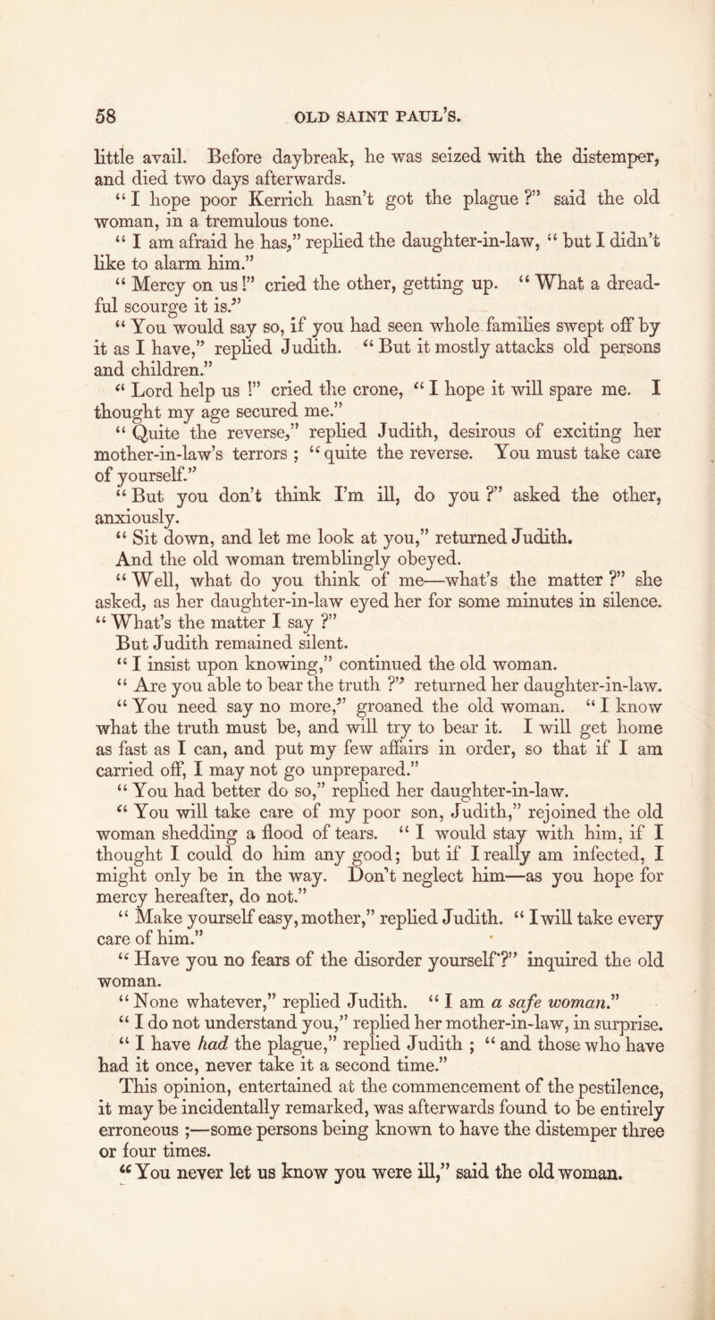 little avail. Before daybreak, be was seized with tbe distemper, and died two days afterwards. “ I bope poor Kerricb hasn’t got tbe plague ?” said tbe old woman, in a tremulous tone. “ I am afraid be bas,” repbed tbe daugbter-in-law, but I didn’t bke to alarm bim.” “ Mercy on us 1” cried tbe other, getting up. “ What a dread- ful scourge it is.” “You would say so, if you bad seen whole families swept off by it as I have,” replied Judith. “ But it mostly attacks old persons and children.” “ Lord help us !” cried tbe crone, “ I bope it will spare me. I thought my age secured me.” “ Quite tbe reverse,” replied Judith, desirous of exciting her mother-in-law’s terrors ; “quite tbe reverse. You must take care of yourself.” “ But you don’t think I’m ill, do you ?” asked tbe other, anxiously. “ Sit down, and let me look at you,” returned Judith. And tbe old woman tremblingly obeyed. “Well, what do you think of me—what’s tbe matter?” she asked, as her daugbter-in-law eyed her for some minutes in silence. “ What’s tbe matter I say ?” But Judith remained silent. “ I insist upon knowing,” continued tbe old woman. “ Are you able to bear tbe truth ?’■’ returned her daugbter-in-law. “ You need say no more,” groaned the old woman. “ I know what tbe truth must be, and will try to bear it. I will get home as fast as I can, and put my few affairs in order, so that if I am carried off, I may not go unprepared.” “ You bad better do so,” replied her daugbter-in-law. You will take care of my poor son, Judith,” rejoined tbe old woman shedding a flood of tears. “ I would stay with him. if I thought I could do bim any good; but if I really am infected, I might only be in tbe way. Don’t neglect bim—as you bope for mercy hereafter, do not.” “ Make yourself easy, mother,” repbed Judith. “ I will take every care of bim.” “ Have you no fears of tbe disorder yourself*?” inquired tbe old woman. “ None whatever,” replied Judith. “ I am a safe womanr “ I do not understand you,” replied her mother-in-law, in surprise. “ I have had tbe plague,” replied Judith ; “ and those who have bad it once, never take it a second time.” This opinion, entertained at tbe commencement of tbe pestilence, it may be incidentally remarked, was afterwards found to be entirely erroneous ;—some persons being known to have tbe distemper three or four times. ‘^You never let us know you were ill,” said tbe old woman.