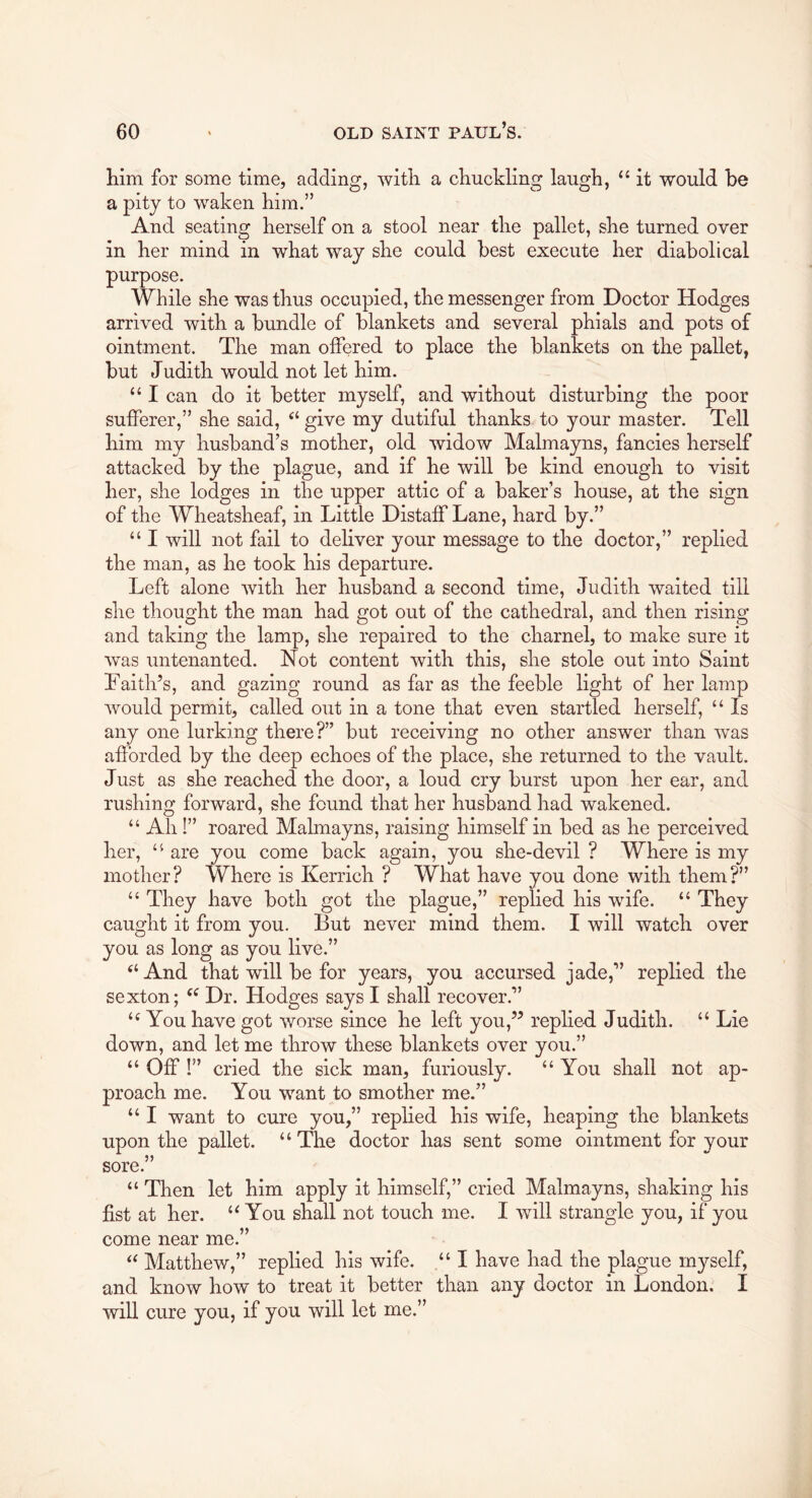 liim for some time, adding, witli a chuckling laugh, ‘‘ it would be a pity to waken him.” And seating herself on a stool near the pallet, she turned over in her mind in what way she could best execute her diabolical purpose. While she was thus occupied, the messenger from Doctor Hodges arrived with a bundle of blankets and several phials and pots of ointment. The man offered to place the blankets on the pallet, but Judith would not let him. “ I can do it better myself, and without disturbing the poor sufferer,” she said, “ give my dutiful thanks to your master. Tell him my husband’s mother, old widow Malmayns, fancies herself attacked by the plague, and if he will be kind enough to visit her, she lodges in the upper attic of a baker’s house, at the sign of the Wheatsheaf, in Little Distaff Lane, hard by.” “ I will not fail to deliver your message to the doctor,” replied the man, as he took his departure. Left alone with her husband a second time, Judith waited till she thought the man had got out of the cathedral, and then rising and taking the lamp, she repaired to the charnel, to make sure it was untenanted. Not content with this, she stole out into Saint Faith’s, and gazing round as far as the feeble light of her lamp would permit, called out in a tone that even startled herself, “ Is any one lurking there?” but receiving no other answer than was afforded by the deep echoes of the place, she returned to the vault. Just as she reached the door, a loud cry burst upon her ear, and rushing forward, she found that her husband had wakened. “ Ah!” roared Malmayns, raising himself in bed as he perceived her, are you come back again, you she-devil ? Where is my mother? Where is Kerrich ? What have you done with them?” “ They have both got the plague,” replied his wife. “ They caught it from you. But never mind them. I will watch over you as long as you live.” “ And that will be for years, you accursed jade,” replied the sexton; Dr. Hodges says I shall recover.” You have got worse since he left you,” replied. Judith. “ Lie down, and let me throw these blankets over you.” “ Off !” cried the sick man, furiously. “ You shall not ap- proach me. You want to smother me.” “ I want to cure you,” rephed his wife, heaping the blankets upon the pallet. “ The doctor has sent some ointment for your sore.” “ Then let him apply it himself,” cried Malmayns, shaking his fist at her. You shall not touch me. I will strangle you, if you come near me.” Matthew,” replied his wife. “I have had the plague rn^^self, and know how to treat it better than any doctor in London. I will cure you, if you will let me.”