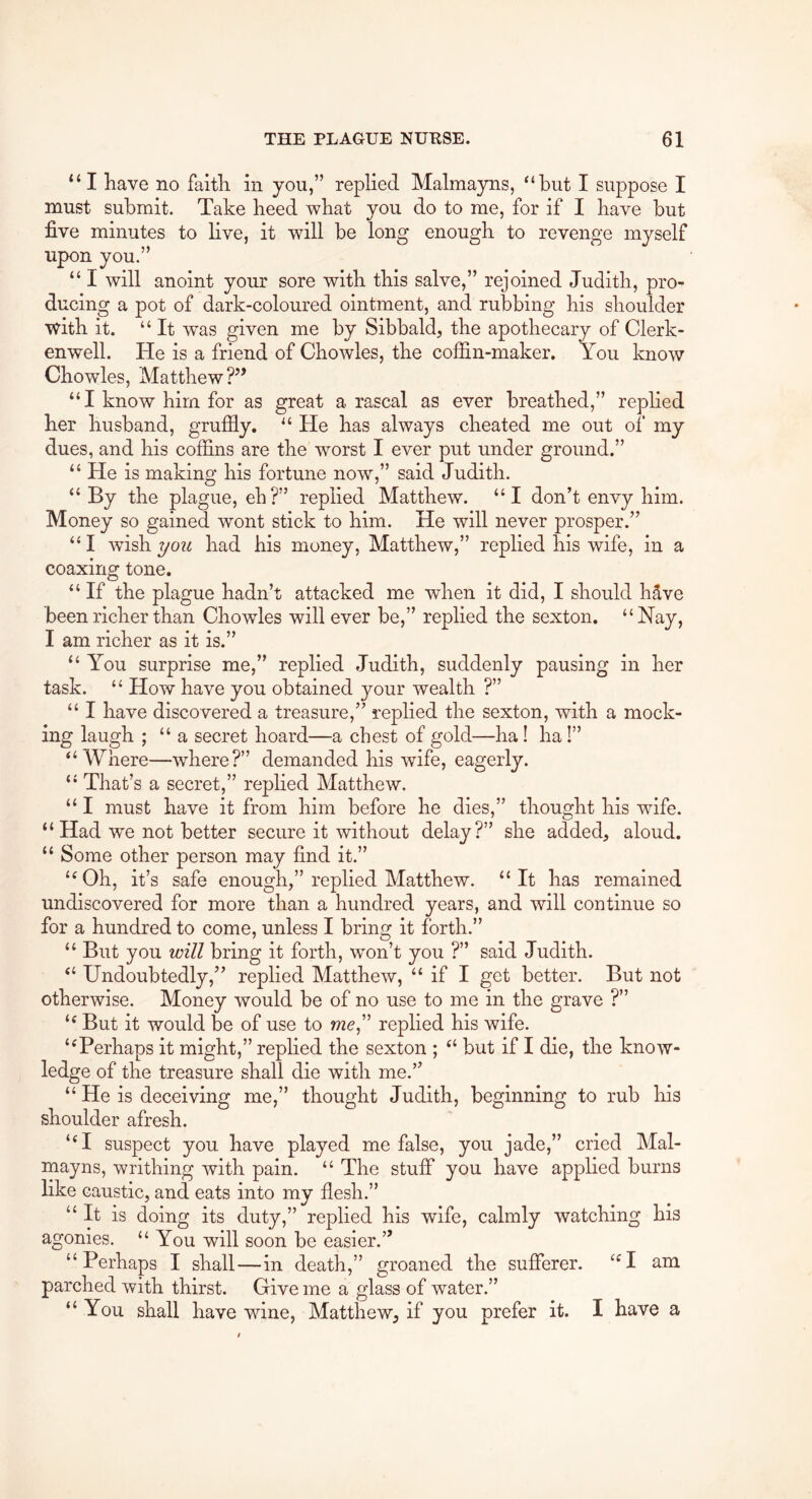 “I have no faith in you,” replied Malmayns, ‘‘hut I suppose I must submit. Take heed what you do to me, for if I have but five minutes to live, it will be long enough to revenge myself upon you.” “ I will anoint your sore with this salve,” rejoined Judith, pro- ducing a pot of dark-coloured ointment, and rubbing his shoulder with it. “ It was given me by Sibbald, the apothecary of Clerk- enwell. He is a friend of Chowles, the coffin-maker. You know Chowles, Matthew?’’ “I know him for as great a rascal as ever breathed,” replied her husband, grufily. “ He has always cheated me out of' my dues, and his coffins are the worst I ever put under ground.” “ He is making his fortune now,” said Judith. “ By the plague, eh?” replied Matthew. “I don’t envy him. Money so gained wont stick to him. He will never prosper.” “ I wish you had his money, Matthew,” replied his wife, in a coaxing tone. “ If the plague hadn’t attacked me when it did, I should hSve been richer than Chowles will ever be,” replied the sexton. “Nay, I am richer as it is.” “ You surprise me,” replied Judith, suddenly pausing in her task. “ How have you obtained your wealth ?” “ I have discovered a treasure,” replied the sexton, with a mock- ing laugh ; “a secret hoard—a chest of gold—ha! ha!” “Where—where?” demanded his wife, eagerly. “ That’s a secret,” replied Matthew. “ I must have it from him before he dies,” thought his wife. “Had we not better secure it without delay?” she added, aloud. “ Some other person may find it.” “Oh, it’s safe enough,” replied Matthew. “It has remained undiscovered for more than a hundred years, and will continue so for a hundred to come, unless I bring it forth.” “ But you will bring it forth, won’t you ?” said Judith. “ Undoubtedly,” replied Matthew, “ if I get better. But not otherwise. Money would be of no use to me in the grave ?” “ But it would be of use to wze,” replied his wife. “Perhaps it might,” replied the sexton ; “ but if I die, the know- ledge of the treasure shall die with me.” “ He is deceiving me,” thought Judith, beginning to rub his shoulder afresh. “I suspect you have played me false, you jade,” cried Mal- mayns, writhing with pain. “ The stuff you have applied burns like caustic, and eats into my flesh.” “It is doing its duty,” replied his wife, calmly watching his agonies. “ You will soon be easier.” “Perhaps I shall—in death,” groaned the sufferer. “I am parched with thirst. Give me a glass of water.” “ You shall have wine, Matthew, if you prefer it. I have a