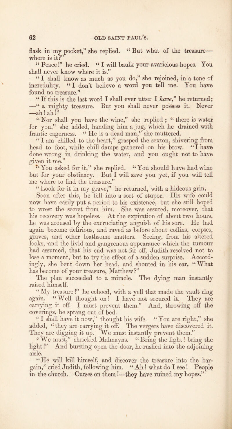 flask in my pocket,” ske replied. “ But wkat of tke treasure— where is it?” Peace I” lie cried. “ I will baulk your avaricious hopes. You shall never know where it is.” I shall know as much as you do,” she rejoined, in a tone of increduHty. ‘‘ I don’t believe a word you tell me. You have found no treasure.” “ If this is the last word I shall ever utter I Aave,” he returned; —“ a mighty treasure. But you shall never possess it. Never —ah! ah!” “Nor shall you have the wine,” she rephed ; “ there is water for you,” she added, handing him a jug, which he drained with frantic eagerness. “ He is a dead man,” she muttered. “ I am chilled to the heart,” grasped the sexton, shivering from head to foot, while chill damps gathered on his brow. “I have done wrong in drinking the water, and you ought not to have given it me.” ^’‘You asked for it,” she replied. “You should have had wine but for your obstinacy. But I will save you yet, if you will tell me where to find the treasure.” “Look for it in my grave,” he returned, with a hideous grin. Soon after this, he fell into a sort of stupor. His wife could now have easily put a period to his existence, but she still hoped to wrest the secret from him. She was assured, moreover, that his recovery was hopeless. At the expiration of about two hours, he was aroused by the excruciating anguish of his sore. He had again become dehrious, and raved as before about coffins, corpses, graves, and other loathsome matters. Seeing, from his altered looks, 'and the livid and gangrenous appearance which the tumour had assumed, that his end was not far off, Judith resolved not to lose a moment, but to try the effect of a sudden surprise. Accord- ingly, she bent down her head, and shouted in his ear, “What has become of your treasure, Matthew?” The plan succeeded to a miracle. The dying man instantly raised himself. “My treasure!” he echoed, with a yell that made the vault ring again. “Well thought on I I have not secured it. They are carrying it off. I must prevent them.” And, throwing off the coverings, he sprang out of bed. “I shall have it now,” thought his wife. “You are right,” she added, “they are carrying it off. The vergers have discovered it. They are digging it up. We must instantly prevent them.” “We must,” shrieked Malmayns. “ Bring the light 1 bring the light!” And bursting open the door, he rushed into the adjoining aisle. “He will kiU himself, and discover the treasure into the bar- gain,” cried Judith, following him. “ Ah 1 what do I see 1 People in the church. Curses on them 1—they have ruined my hopes.”