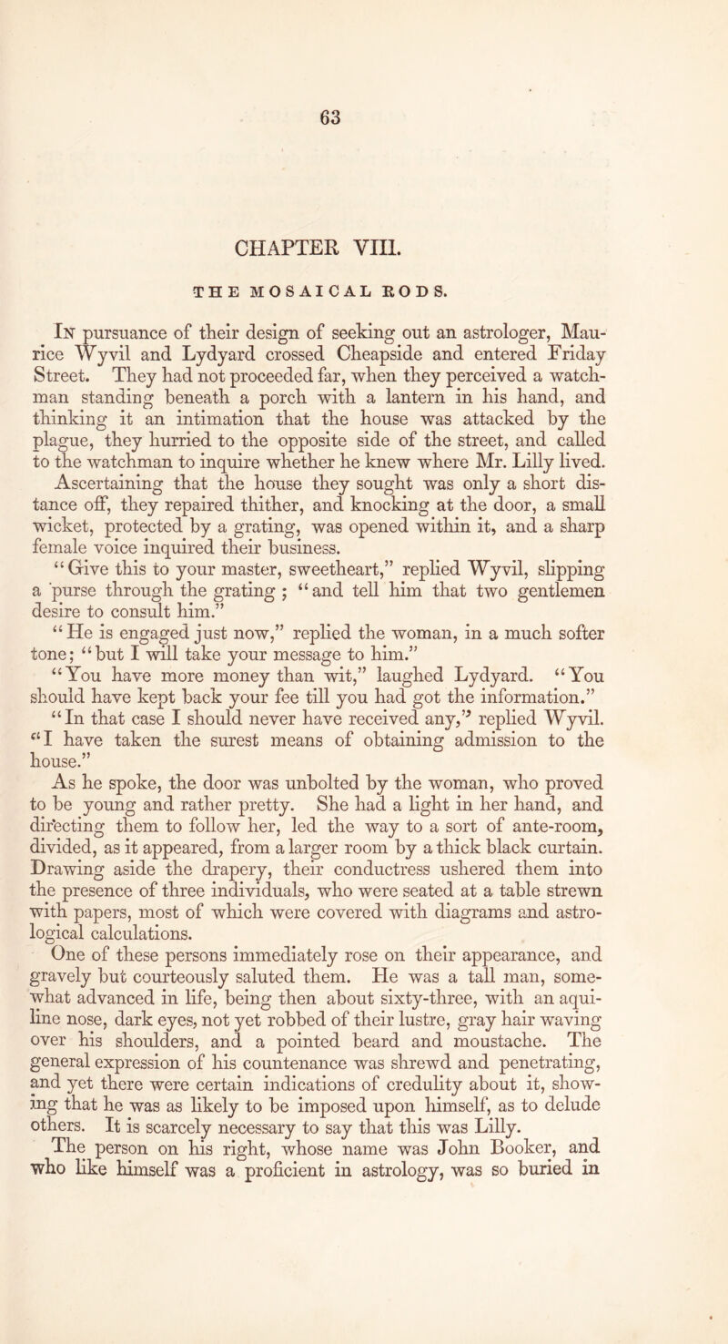 CHAPTER VIII. THE MOSAICAL EODS. In pursuance of their design of seeking out an astrologer, Mau- rice Wyvil and Lydyard crossed Cheapside and entered Friday Street. They had not proceeded far, when they perceived a watch- man standing beneath a porch with a lantern in his hand, and thinking it an intimation that the house was attacked by the plague, they hurried to the opposite side of the street, and called to the watchman to inquire whether he knew where Mr. Lilly lived. Ascertaining that the house they sought was only a short dis- tance off, they repaired thither, and knocking at the door, a small wicket, protected by a grating, was opened within it, and a sharp female voice inquired their business. “Grive this to your master, sweetheart,” replied Wyvil, slipping a ‘purse through the grating ; ‘‘and tell him that two gentlemen desire to consult him.” “He is engaged just now,” replied the woman, in a much softer tone; “but I will take your message to him.” “You have more money than wit,” laughed Lydyard. “You should have kept back your fee till you had got the information.” “In that case I should never have received any,’^ replied Wyvil. “I have taken the surest means of obtaining admission to the house.” As he spoke, the door was unbolted by the woman, who proved to be young and rather pretty. She had a light in her hand, and directing them to follow her, led the way to a sort of ante-room, divided, as it appeared, from a larger room by a thick black curtain. Drawing aside the drapery, their conductress ushered them into the presence of three individuals, who were seated at a table strewn with papers, most of which were covered with diagrams and astro- logical calculations. One of these persons immediately rose on their appearance, and gravely but courteously saluted them. He was a tall man, some- what advanced in life, being then about sixty-three, with an aqui- line nose, dark eyes, not yet robbed of their lustre, gray hair waving over his shoulders, and a pointed beard and moustache. The general expression of his countenance was shrewd and penetrating, and yet there were certain indications of credulity about it, show- ing that he was as likely to be imposed upon himself, as to delude others. It is scarcely necessary to say that this was Lilly. The person on his right, whose name was John Booker, and who like himself was a proficient in astrology, was so buried in