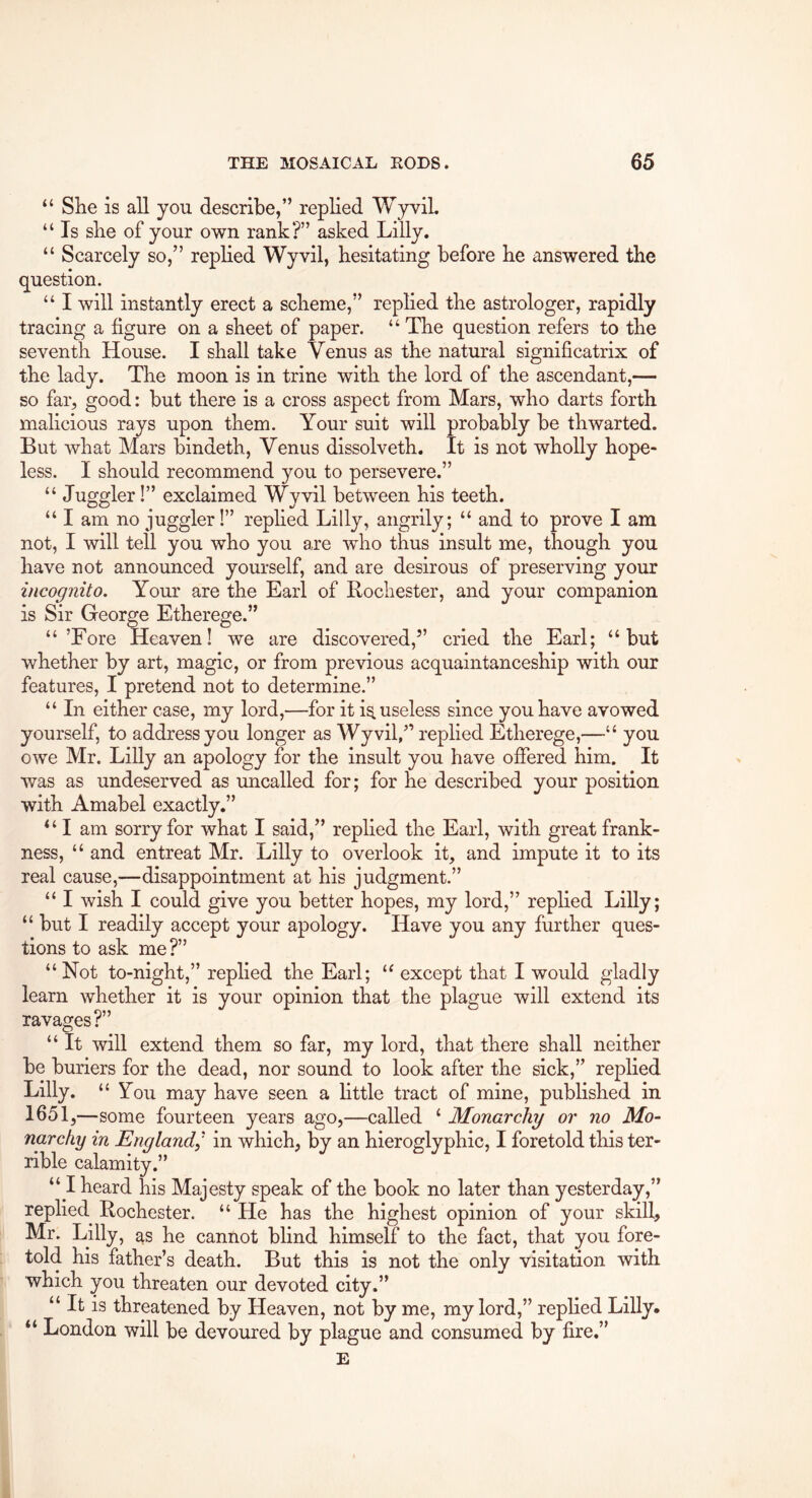 “ She is all you describe,” replied Wyvil. “ Is she of your own rank?” asked Lilly. “ Scarcely so,” replied Wyvil, hesitating before he answered the question. “ I will instantly erect a scheme,” replied the astrologer, rapidly tracing a figure on a sheet of paper. “ The question refers to the seventh House. I shall take Venus as the natural significatrix of the lady. The moon is in trine with the lord of the ascendant,— so far, good: but there is a cross aspect from Mars, who darts forth malicious rays upon them. Your suit will probably be thwarted. But what Mars bindeth, Venus dissolveth. It is not wholly hope- less. I should recommend you to persevere.” “ Juggler!” exclaimed Wyvil between his teeth. “ I am no juggler!” rephed Lilly, angrily; “ and to prove I am not, I will tell you who you are who thus insult me, though you have not announced yourself, and are desirous of preserving your incognito. Your are the Earl of Rochester, and your companion is Sir George Etherege.” “’Fore Heaven! we are discovered,” cried the Earl; “but whether by art, magic, or from previous acquaintanceship with our features, I pretend not to determine.” “ In either case, my lord,—for it is. useless since you have avowed yourself, to address you longer as Wyvil/’ replied Etherege,—“ you owe Mr. Lilly an apology for the insult you have offered him. It was as undeserved as imcalled for; for he described your position with Amabel exactly.” “ I am sorry for what I said,” replied the Earl, with great frank- ness, “ and entreat Mr. Lilly to overlook it, and impute it to its real cause,—disappointment at his judgment.” “ I wish I could give you better hopes, my lord,” replied Lilly; “ but I readily accept your apology. Have you any further ques- tions to ask me?” “Not to-night,” replied the Earl; “ except that I would gladly learn whether it is your opinion that the plague will extend its ravages?” “ It will extend them so far, my lord, that there shall neither be buriers for the dead, nor sound to look after the sick,” replied Lilly. “You may have seen a httle tract of mine, published in 1651 ,—some fourteen years ago,—called ‘ Monarchy or no Mo- narchy in England^' in which, by an hieroglyphic, I foretold this ter- rible calamity.” “ I heard his Majesty speak of the book no later than yesterday,” replied Rochester. “ He has the highest opinion of your skill, Mr. Lilly, as he cannot blind himself to the fact, that you fore- told his father’s death. But this is not the only visitation with which you threaten our devoted city.” “ It is threatened by Heaven, not by me, my lord,” replied Lilly. “ London will be devoured by plague and consumed by fire.” E