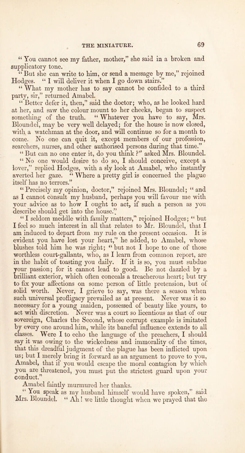 “ You cannot see my father, mother,” she said in a broken and supplicatory tone. “ But she can write to him, or send a message by me,” rejoined Hodges. “ I will deliver it when I go down stairs.” “ What my mother has to say cannot be confided to a third party, sir,” returned Amabel. “ Better defer it, then,” said the doctor; who, as he looked hard at her, and saw the colour mount to her cheeks, began to suspect something of the truth. “ Whatever you have to say, Mrs. Bloundel, may be very w^ell delayed; for the house is now closed, with a watchman at the door, and will continue so for a month to come. No one can quit it, except members of our profession, searchers, nurses, and other authorised persons during that time.” “ But can no one enter it, do you think asked Mrs. Bloundel. “ No one would desire to do so, I should conceive, except a lover,” replied Hodges, with a sly look at Amabel, who instantly averted her gaze. “ Where a pretty girl is concerned the plague itself has no terrors.” “Precisely my opinion, doctor,” rejoined Mrs. Bloundel; “ and as I cannot consult my husband, perhaps you will favour me with your advice as to how I ought to act, if such a person as you describe should get into the house.” “ I seldom meddle with family matters,” rejoined Hodges; “ but I feel so much interest in all that relates to Mr. Bloundel, that I am induced to depart from my rule on the present occasion. It is evident you have lost your heart,” he added, to Amabel, whose blushes told him he was right; “but not I hope to one of those worthless court-gallants, who, as I learn from common report, are in the habit of toasting you daily. If it is so, you must subdue your passion; for it cannot lead to good. Be not dazzled by a brilliant exterior, which often conceals a treacherous heart; but try to fix your aflections on some person of little pretension, but of solid worth. Never, I grieve to say, was there a season when such universal profligacy prevailed as at present. Never was it so necessary for a young maiden, possessed of beauty like yours, to act with discretion. Never was a court so licentious as that of our sovereign, Charles the Second, whose corrupt example is imitated by every one around him, while its baneful influence extends to all classes. Were I to echo the language of the preachers, I should say it was owing to the wickedness and immorality of the times, that this dreadful judgment of the plague has been inflicted upon us; but I merely bring it forward as an argument to prove to you, Amabel, that if you would escape the moral contagion by which you are threatened, you must put the strictest guard upon your conduct.” Amabel faintly murmured her thanks. “ You speak as my husband himself would have spoken,” said Mrs. Bloundel. “ Ah! we little thought when we prayed that the