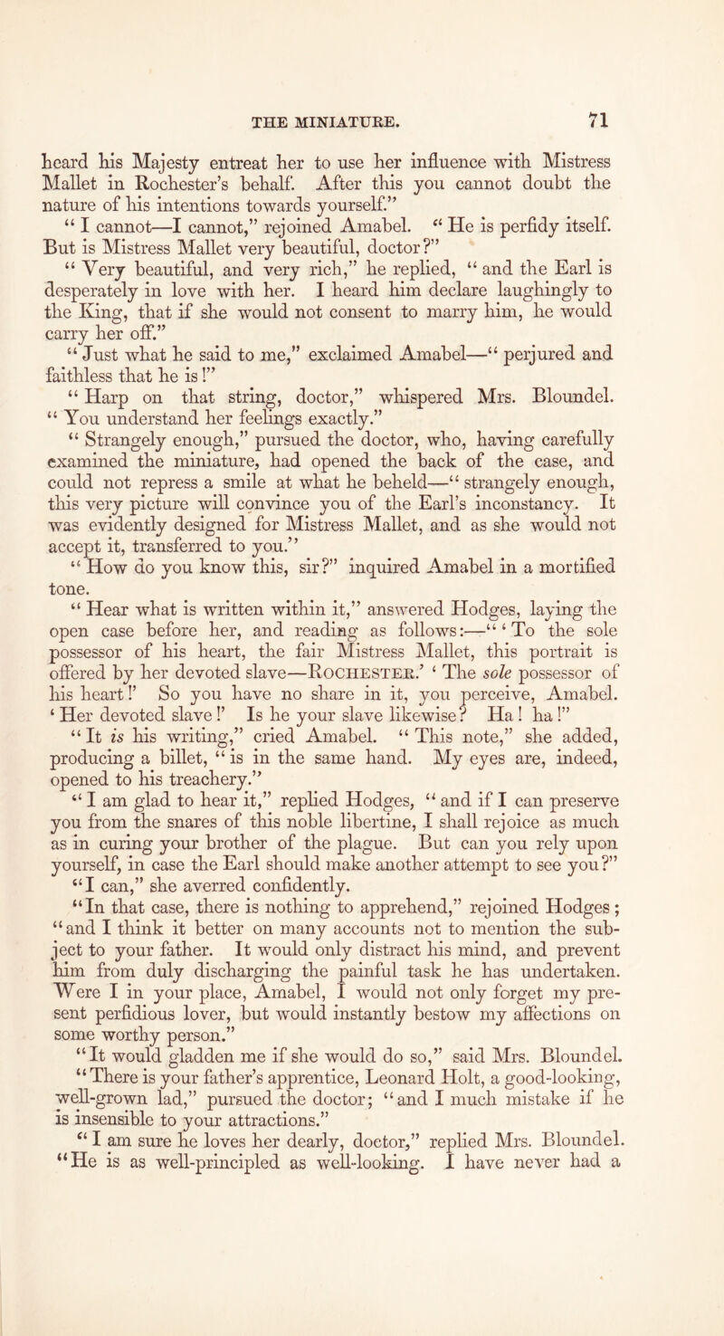 heard his Majesty entreat her to use her influence with Mistress Mallet in Rochester’s behalf. After this you cannot doubt the nature of his intentions towards yourself.” “ I cannot—I cannot,” rejoined Amabel. He is perfidy itself. But is Mistress Mallet very beautiful, doctor?” “ Very beautiful, and very rich,” he replied, “ and the Earl is desperately in love with her. I heard him declare laughingly to the King, that if she would not consent to marry him, he would carry her off.” “ Just what he said to me,” exclaimed Amabel—“ perjured and faithless that he is!” “ Harp on that string, doctor,” whispered Mrs. Bloundel. “You understand her feehngs exactly.” “ Strangely enough,” pursued the doctor, who, having carefully examined the miniature, had opened the back of the case, and could not repress a smile at what he beheld—“ strangely enough, this very picture will convince you of the Earl’s inconstancy. It was evidently designed for Mistress Mallet, and as she would not accept it, transferred to you.” “ How do you know this, sir?” inquired Amabel in a mortified tone. “ Hear what is written within it,” answered Hodges, laying the open case before her, and reading as follows:—-“‘To the sole possessor of his heart, the fair Mistress Mallet, this portrait is offered by her devoted slave—Rochestee.’ ‘ The sole possessor of his heart!’ So you have no share in it, you perceive, Amabel. ‘ Her devoted slave!’ Is he your slave likewise? Ha I ha!” “ It is his writing,” cried Amabel. “ This note,” she added, producing a billet, “is in the same hand. My eyes are, indeed, opened to his treachery.” “ I am glad to hear it,” rephed Hodges, “ and if I can preserve you from the snares of this noble libertine, I shall rejoice as much as in curing your brother of the plague. But can you rely upon yourself, in case the Earl should make another attempt to see you?” “I can,” she averred confidently. “In that case, there is nothing to apprehend,” rejoined Hodges; “and I think it better on many accounts not to mention the sub- ject to your father. It would only distract his mind, and prevent him from duly discharging the painful task he has undertaken. Were I in your place, Amabel, I would not only forget my pre- sent perfidious lover, but would instantly bestow my affections on some worthy person.” “It would gladden me if she would do so,” said Mrs. Bloundel. “There is your father’s apprentice, Leonard Holt, a good-looking, well-grown lad,” pursued the doctor; “and I much mistake if he is insensible to your attractions.” I am sure he loves her dearly, doctor,” replied Mrs. Bloundel. “He is as well-principled as weU-looking. 1 have never had a