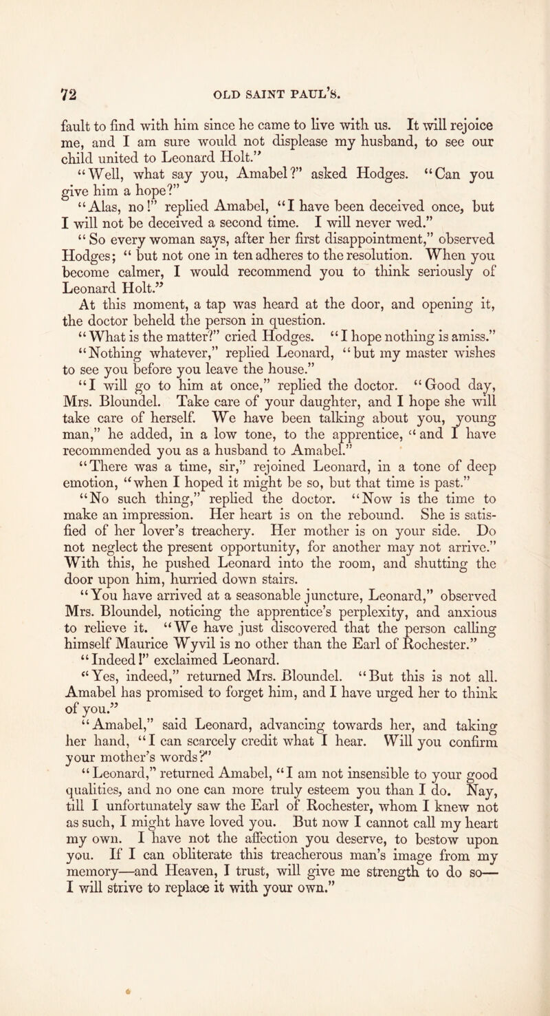 fault to find with him since he came to live with us. It mil rejoice me, and I am sure would not displease my husband, to see our child united to Leonard Holt.” “Well, what say you, Amabel?” asked Hodges. “Can you give him a hope?” “Alas, no!” replied Amabel, “I have been deceived once, but I will not be deceived a second time. I will never wed.” “ So every woman says, after her first disappointment,” observed Hodges; “ but not one in ten adheres to the resolution. When you become calmer, I would recommend you to think seriously of Leonard Holt.” At this moment, a tap was heard at the door, and opening it, the doctor beheld the person in question. “ What is the matter?” cried Hodges. “I hope nothing is amiss.” “Nothing whatever,” replied Leonard, “but my master wishes to see you before you leave the house.” “I will go to him at once,” replied the doctor. “Good day, Mrs. Bloundel. Take care of your daughter, and I hope she will take care of herself. We have been talking about you, young man,” he added, in a low tone, to the apprentice, “ and I have recommended you as a husband to Amabel.” “There was a time, sir,” rejoined Leonard, in a tone of deep emotion, “when I hoped it might be so, but that time is past.” “No such thing,” replied the doctor. “Now is the time to make an impression. Her heart is on the rebound. She is satis- fied of her lover’s treachery. Her mother is on your side. Do not neglect the present opportunity, for another may not arrive.” With this, he pushed Leonard into the room, and shutting the door upon him, hurried down stairs. “You have arrived at a seasonable juncture, Leonard,” observed Mrs. Bloundel, noticing the apprentice’s perplexity, and anxious to relieve it. “We have just discovered that the person calling himself Maurice Wyvil is no other than the Earl of Rochester.” “Indeed!” exclaimed Leonard. “Yes, indeed,” returned Mrs. Bloundel. “But this is not all. Amabel has promised to forget him, and I have urged her to think of you.” “Amabel,” said Leonard, advancing towards her, and taking her hand, “I can scarcely credit what I hear. Will you confirm your mother’s words?” “ Leonard,” returned Amabel, “I am not insensible to your good qualities, and no one can more truly esteem you than I do. Nay, till I unfortunately saw the Earl of Rochester, whom I knew not as such, I might have loved you. But now I cannot call my heart my own. I have not the affection you deserve, to bestow upon you. If I can obliterate this treacherous man’s image from my memory—and Heaven, I trust, will give me strength to do so— I will strive to replace it with your own.”