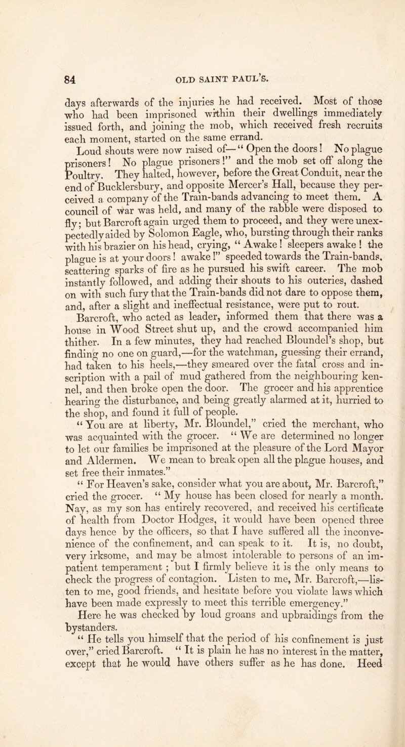 days afterwards of the injuries he had received. Most of those who had been imprisoned within their dwellings immediately issued forth, and joining the mob, which received fresh recruits each moment, started on the same errand. Loud shouts were now raised of— “ Open the doors! No plague prisoners! No plague prisoners !” and the mob set off along the Poultry. They halted, however, before the Great Conduit, near the end of Bucklersbury, and opposite Mercer’s Hall, because they per- ceived a company of the Train-bands advancing to meet them. A council of war was held, and many of the rabble were disposed to fly; butBarcroft again urged them to proceed, and they wereunex- pectedlv aided by Solomon Eagle, who, bursting through their ranks with his brazier on his head, crying, “ Awake! sleepers awake I the plague is at your doors! awake 1” speeded towards the Train-bands, scattering sparks of fire as he pursued his swift career. The mob instantly followed, and adding their shouts to his outcries, dashed on with such fury that the Train-bands did not dare to oppose them, and, after a slight and inefiectual resistance, were put to rout. Barcroft, who acted as leader, informed them that there was a house in Wood Street shut up, and the crowd accompanied him thither. In a few minutes, they had reached Bloundel’s shop, but finding no one on guard,—for the watchman, guessing their errand, had taken to his heels,—they smeared over the fatal cross and in- scription with a pail of mud gathered from the neighbouring ken- nel, and then broke open the door. The grocer and his apprentice hearing the disturbance, and being greatly alarmed at it, hurried to the shop, and found it full of people. “ You are at liberty, Mr. Bloundel,” cried the merchant, who was acquainted with the grocer. “ We are determined no longer to let our families be imprisoned at the pleasure of the Lord Mayor and Aldermen. We mean to break open all the plague houses, and set free their inmates.” “ For Heaven’s sake, consider what you are about,- Mr. Barcroft,” cried the grocer. “ My house has been closed for nearly a month. Nay, as my son has entirely recovered, and received his certificate of health from Doctor Hodges, it would have been opened three days hence by the officers, so that I have suffered all the inconve- nience of the confinement, and can speak to it. It is, no doubt, very irksome, and may be almost intolerable to persons of an im- patient temperament ; but I firmly believe it is the only means to check the progress of contagion. Listen to me, Mr. Barcroft,—lis- ten to me, good friends, and hesitate before you violate laws which have been made expressly to meet this terrible emergency.” Here he was checked by loud groans and upbraidings from the bystanders. “ He tells you himself that the period of his confinement is just over,” cried Barcroft. “ It is plain he has no interest in the matter, except that he would have others suffer as he has done. Heed