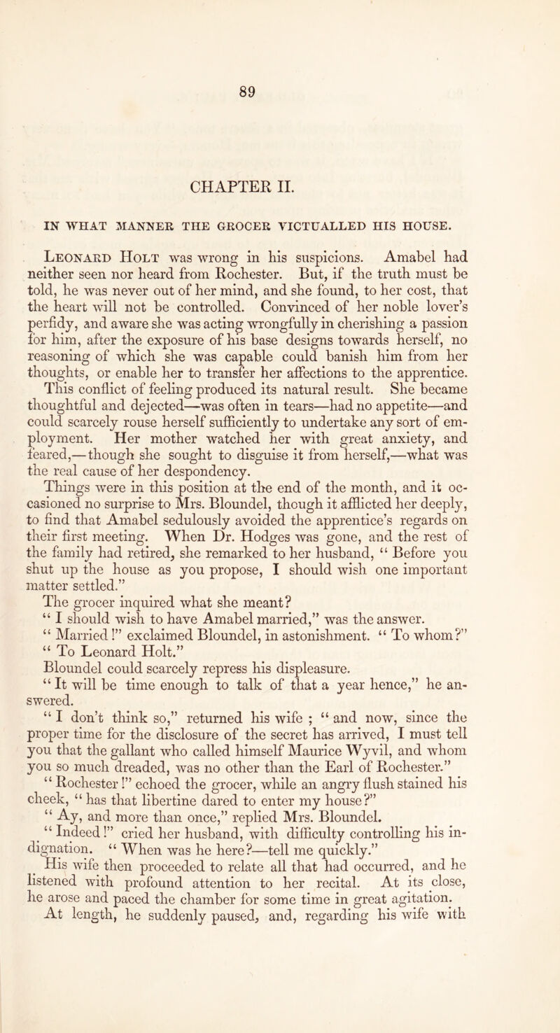 CHAPTER IL IN WHAT MANNER THE GROCER VICTUALLED HIS HOUSE. Leonard Holt was wrong in Kis suspicions. Amabel had neither seen nor heard from Rochester. But, if the truth must be told, he was never out of her mind, and she found, to her cost, that the heart will not be controlled. Convinced of her noble lover’s perfidy, and aware she was acting wrongfully in cherishing a passion for him, after the exposure of his base designs towards herself, no reasoning of which she was capable could banish him from her thoughts, or enable her to transfer her affections to the apprentice. This conflict of feehng produced its natural result. She became thoughtful and dejected—was often in tears—had no appetite—and could scarcely rouse herself sufficiently to undertake any sort of em- ployment. Her mother watched her with great anxiety, and feared,—though she sought to disguise it from herself,—what was the real cause of her despondency. Things were in this position at the end of the month, and it oc- casioned no surprise to Mrs. Bloundel, though it afiEicted her deeply, to find that Amabel sedulously avoided the apprentice’s regards on their first meeting. When Dr. Hodges was gone, and the rest of the family had retired^ she remarked to her husband, “ Before you shut up the house as you propose, I should wish one important matter settled.” The grocer inquired what she meant? “ I should wish to have Amabel married,” was the answer. “ Married!” exclaimed Bloundel, in astonishment. “ To whom?” “ To Leonard Holt.” Bloundel could scarcely repress his displeasure. “ It will be time enough to talk of that a year hence,” he an- swered. “ I don’t think so,” returned his wife ; “ and now, since the proper time for the disclosure of the secret has arrived, I must tell you that the gallant who called himself Maurice Wyvil, and whom you so much dreaded, was no other than the Earl of Rochester.” “ Rochester I” echoed the grocer, while an angry flush stained his cheek, “ has that libertine dared to enter my house?” “ Ay, and more than once,” replied Mrs. Bloundel. ^ “ Indeed!” cried her husband, with difficulty controlling his in- dignation. “ When was he here?—tell me quickly.” His wife then proceeded to relate all that had occurred, and he listened with profound attention to her recital. At its close, he arose and paced the chamber for some time in great agitation. At length, he suddenly paused, and, regarding his wife with