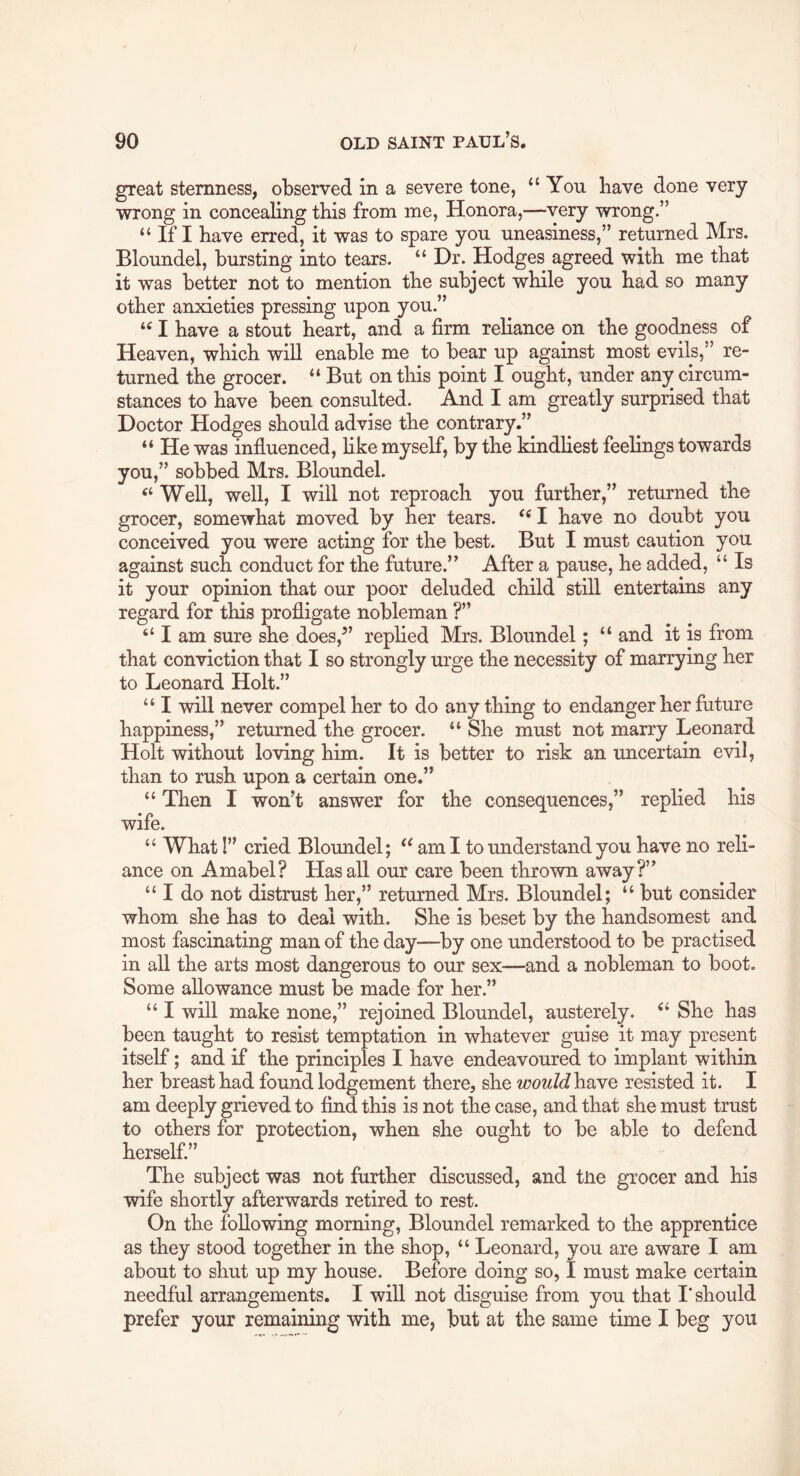 great sternness, observed in a severe tone, “You Have done very wrong in concealing tbis from me, Honora,—very wrong.” “ If I have erred, it was to spare you uneasiness,” returned Mrs. Bloundel, bursting into tears. “ Dr. Hodges agreed with me that it was better not to mention the subject while you had so many other anxieties pressing upon you.” “ I have a stout heart, and a firm reliance on the goodness of Heaven, which will enable me to bear up against most evils,” re- turned the grocer. “ But on this point I ought, under any circum- stances to have been consulted. And I am greatly surprised that Doctor Hodges should advise the contrary.” “ He was influenced, hke myself, by the kindliest feelings towards you,” sobbed Mrs. Bloundel. “ Well, well, I will not reproach you further,” returned the grocer, somewhat moved by her tears. “ I have no doubt you conceived you were acting for the best. But I must caution you against such conduct for the future.” After a pause, he added, “ Is it your opinion that our poor deluded child still entertains any regard for this profligate nobleman ?” “ I am sure she does,^’ replied Mrs. Bloundel; “ and it is from that conviction that I so strongly urge the necessity of marrying her to Leonard Holt.” “ I will never compel her to do anything to endanger her future happiness,” returned the grocer. “ She must not marry Leonard Holt without loving him. It is better to risk an uncertain evil, than to rush upon a certain one.” “ Then I won’t answer for the consequences,” replied his wife. “ What!” cried Bloundel; “ am I to understand you have no reli- ance on Amabel? Has all our care been thrown away?” “ I do not distrust her,” returned Mrs. Bloundel; “ but consider whom she has to deal with. She is beset by the handsomest and most fascinating man of the day—by one understood to be practised in all the arts most dangerous to our sex—and a nobleman to boot. Some allowance must be made for her.” “ I will make none,” rejoined Bloundel, austerely. “ She has been taught to resist temptation in whatever guise it may present itself; and if the principles I have endeavoured to implant within her breast had found lodgement there, she ^^7ow/<ihave resisted it. I am deeply grieved to find this is not the case, and that she must trust to others for protection, when she ought to be able to defend herself.” The subject was not further discussed, and tne grocer and his wife shortly afterwards retired to rest. On the following morning, Bloundel remarked to the apprentice as they stood together in the shop, “ Leonard, you are aware I am about to shut up my house. Before doing so, I must make certain needful arrangements. I will not disguise from you that I'should prefer your remaining with me, but at the same time I beg you