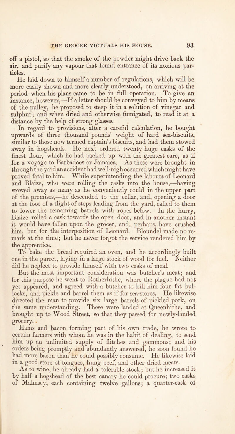 off a pistol, so tliat the smoke of the powder might drive back the air, and purify any vapour that found entrance of its noxious par- ticles. He laid down to himself a number of regulations, which will be more easily shown and more clearly understood, on arriving at the period when his plans came to be in full operation. To give an instance, however,—If a letter should be conveyed to him by means of the pulley, he proposed to steep it in a solution of vinegar and sulphur; and when dried and otherwise fumigated, to read it at a distance by the help of strong glasses. In regard to provisions, after a careful calculation, he bought upwards of three thousand pounds’ weight of hard sea-biscuits, similar to those now termed captain’s biscuits, and had them stowed away in hogsheads. He next ordered twenty huge casks of the finest flour, which he had packed up with the greatest care, as if for a voyage to Barbadoes or Jamaica. As these were brought in through the yard an accident had well-nigh occurred which might have proved fatal to him. While superintending the labours of Leonard and Blaize, who were rolling the casks into the house,—having stowed away as many as he conveniently could in the upper part of the premises,—he descended to the cellar, and, opening a door at the foot of a flight of steps leading from the yard, called to them to lower the remaining barrels with ropes below. In the hurry, Blaize rolled a cask towards the open door, and in another instant it would have fallen upon the grocer, and, perhaps, have crushed him, but for the interposition of Leonard. Bloundel made no re- mark at the time; but he never forgot the service rendered him by the apprentice. To bake the bread required an oven, and he accordingly built one in the garret, laying in a large stock of wood for fuel. Neither did he neglect to provide himself with two casks of meal. But the most important consideration was butcher’s meat; and for this purpose he went to Rotherhithe, where the plague had not yet appeared, and agreed with a butcher to kill him four fat bul- locks, and pickle and barrel them as if for sea-stores. He hkewise directed the man to provide six large barrels of pickled pork, on the same understanding. These were landed at Queenhithe, and brought up to Wood Street, so that they passed for newly-landed grocery.. Hams and bacon forming part of his own trade, he wrote to certain farmers with whom he was in the habit of dealing, to send him up an unlimited supply of flitches and gammons; and his orders being promptly and abundantly answered, he soon found he had more bacon than he could possibly consume. He likewise laid in a good store of tongues, hung beef, and other dried meats. As to wine, he already had a tolerable stock; but he increased it by half a hogshead of the best canary he could procure; two casks of Malmsey, each containing twelve gallons; a quarter-cask ot