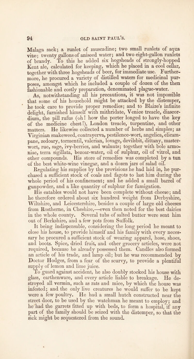 Malaga sack; a runlet of muscadine; two small runlets of aqua vitse; twenty gallons of aniseed water; and two eight-gallon runlets of brandy. To this he added six hogsheads of strongly-hopped Kent ale, calculated for keeping, which he placed in a cool cellar, together with three hogsheads of beer, for immediate use. Further- more, he procured a variety of distilled waters for medicinal pur- poses, amongst which he included a couple of dozen of the then fashionable and costly preparation, denominated plague-water. As, notwithstanding all his precautions, it was not impossible that some of his household might be attacked by the distemper, he took care to provide proper remedies; and to Blaize’s infinite delight, furnished himself with mithridate, Venice treacle, diascor- dium, the pill rufus (oh! how the porter longed to have the key of the medicine chest!), London treacle, turpentine, and other matters. He likewise collected a number of herbs and simples; as Virginian snakeweed, contrayerva, pestilence-wort, angelica, elicam- pane, zedoary, tormentil, valerian, lovage, devilsbit, dittany, master- wort, rue, sage, ivy-berries, and walnuts; together with bole armo- niac, terra sigillata, bezoar-water, oil of sulphur, oil of vitrol, and other compounds. His store of remedies was completed by a tun of the best white-wine vinegar, and a dozen jars of salad oil. Regulating his supplies by the provisions he had laid in, he pur- chased a sufficient stock of coals and fagots to last him during the whole period of his confinement; and he added a small barrel of gunpowder, and a like quantity of sulphur for fumigation. His eatables would not have been complete without cheese; and he therefore ordered about six hundred weight from Derbyshire, Wiltshire, and Leicestershire, besides a couple of large old cheeses from Rostherne, in Cheshire,—even then noted for the best dairies in the whole county. Several tubs of salted butter were sent him out of Berkshire, and a few pots from Suffolk. It being indispensable, considering the long period he meant to close his house, to provide himself and his family with every neces- sary he procured a sufficient stock of wearing apparel, hose, shoes, and boots. Spice, dried fruit, and other grocery articles, were not required, because he already possessed them. Candles also formed an article of his trade, and lamp oil; but he was recommended by Doctor Hodges, from a fear of the scurvy, to provide a plentiful supply of lemon and lime juice. To guard against accident, he also doubly stocked his house with glass, earthenware, and every article liable to breakage. He de- stroyed all vermin, such as rats and mice, by which the house was infested; and the only live creatures he would suffer to be kept were a few poultry. He had a small hutch constructed near the street door, to be used by the watchman he meant to employ; and he'had the garrets fitted up with beds, to form a hospital, if any part of the family should be seized with the distemper, so that the sick might be sequestered from the sound.