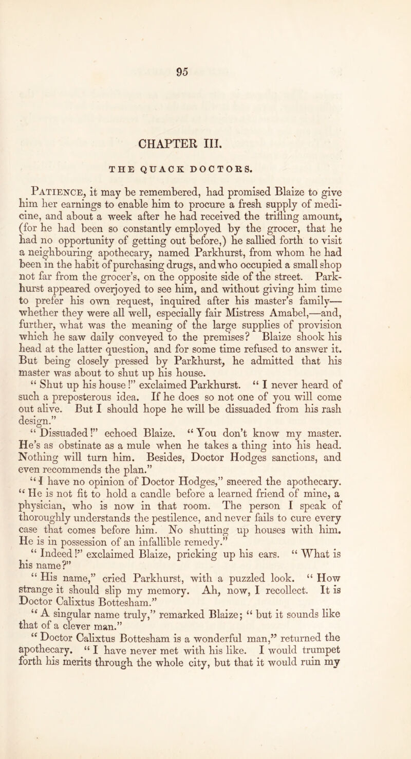 CHAPTER HI. THE QUACK DOCTORS. Patience, it may be remembered, bad promised Blaize to give him her earnings to enable him to procure a fresb supply of medi- cine, and about a week after he had received the trifling amount, (for he had been so constantly employed by the grocer, that he had no opportunity of getting out before,) he salhed forth to visit a neighbouring apothecary, named Parkhurst, from whom he had been in the habit of purchasing drugs, and who occupied a small shop not far from the grocer’s, on the opposite side of the street. Park- hurst appeared oveijoyed to see him, and without giving him time to prefer his own request, inquired after his master’s family— whether they v/ere all well, especially fair Mistress Amabel,—and, further, what was the meaning of the large supphes of provision which he saw daily conveyed to the premises? Blaize shook his head at the latter question, and for some time refused to answer it. But being closely pressed by Parkhurst, he admitted that his master was about to shut up his house. “ Shut up his house!” exclaimed Parkhurst. “ I never heard of such a preposterous idea. If he does so not one of you will come out ahve. But I should hope he will be dissuaded from his rash design,” “ Dissuaded!” echoed Blaize. “ You don’t know my master. He* s as obstinate as a mule when he takes a thing into his head. Nothing will turn him. Besides, Doctor Hodges sanctions, and even recommends the plan.” “ I have no opinion of Doctor Hodges,” sneered the apothecary. “ He is not fit to hold a candle before a learned friend of mine, a physician, who is now in that room. The person I speak of thoroughly understands the pestilence, and never fails to cure every case that comes before him. No shutting up houses with him. He is in possession of an infalhble remedy.” “ Indeed!” exclaimed Blaize, pricking up his ears. “ What is his name?” “His name,” cried Parkhurst, with a puzzled look. “ How strange it should slip my memory. Ah, now, I recollect. It is Doctor Calixtus Bottesham.” “ A singular name truly,” remarked Blaize; “ but it sounds like that of a clever man.” “ Doctor Calixtus Bottesham is a wonderful man,” returned the apothecary. “ I have never met with his like. I would trumpet forth his merits through the whole city, but that it would ruin my