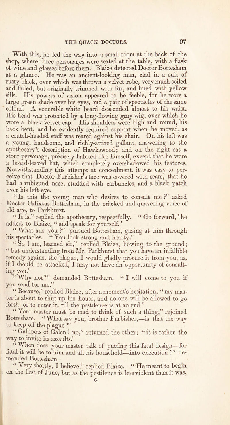 With this, he led the way into a small room at the hack of the shop, where three personages were seated at the table, with a flask of wine and glasses before them. Blaize detected Doctor Bottesham at a glance. He was an ancient-looking man, clad in a suit of rusty black, over which was thrown a velvet robe, very much soiled and faded, but originally trimmed with fur, and lined with yellow silk. His powers of vision appeared to be feeble, for he wore a large green shade over his eyes, and a pair of spectacles of the same colour. A venerable white beard descended almost to his waist. His head was protected by a long-flowing gray wig, over which he wore a black velvet cap. His shoulders were high and round, his back bent, and he evidently required support when he moved, as a crutch-headed staff was reared against his chair. On his left was a young, handsome, and richly-attired gallant, answering to the apothecary’s description of Hawkswood; and on the right sat a stout personage, precisely habited like himself, except that he wore a broad-leaved hat, which completely overshadowed his features. ^Notwithstanding this attempt at concealment, it was easy to per- ceive that Doctor Furbisher’s face was covered with scars, that he had a rubicund nose, studded with carbuncles, and a black patch over his left eye. “ Is this the young man who desires to consult me ?” asked Doctor Calixtus Bottesham, in the cracked and quavering voice of old age, to Parkhurst. “ It is,” replied the apothecary, respectfully. ‘‘ Go forward,” he added, to Blaize, and speak for yourself.” “ What ails you ?” pursued Bottesham, gazing at him through his spectacles. “ You look strong and hearty.” “ So I am, learned sir,” replied Blaize, bowing to the ground; “ but understanding from Mr. Parkhurst that you have an infallible remedy against the plague, I would gladly procure it from you, as, if I should be attacked, I may not have an opportunity of consult- ing you “ Why not?” demanded Bottesham. “ I will come to you if you send for me.” “ Because,” replied Blaize, after a moment’s hesitation, “ my mas- ter is about to shut up his house, and no one will be allowed to go forth, or to enter it, till the pestilence is at an end.” Your master must be mad to think of such a thing,” rejoined Bottesham. What say you, brother Furbisher,—is that the way to keep off the plague ?” “ Gallipots of Galen! no,” returned the other; “ it is rather the way to invite its assaults.” ‘WYhen does your master talk of putting this fatal design—for fatal it will be to him and all his household—into execution ?” de- manded Bottesham. Very shortly, I believe,” replied Blaize. “ He meant to begin on the first of June, but as the pestilence is less violent than it was.