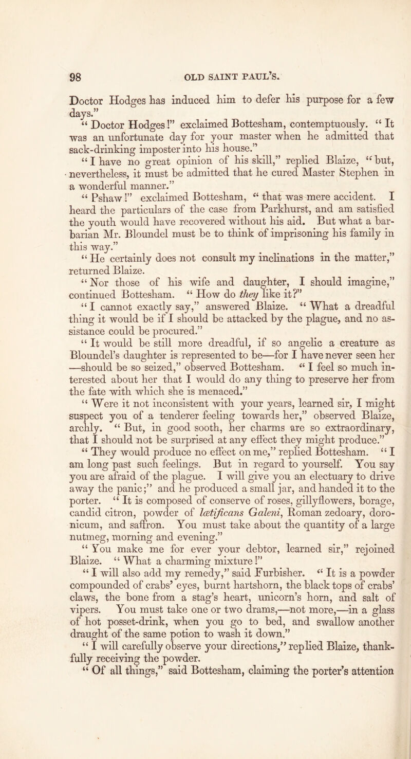 Doctor Hodges has induced him to defer his purpose for a few days.” “ Doctor Hodges!” exclaimed Bottesham, contemptuously. ‘‘ It was an unfortunate day for your master when he admitted that sack-drinking imposter into his house.” “I have no great opinion of his skill,” replied Blaize, ‘^but, nevertheless, it must be admitted that he cured Master Stephen in a wonderful manner.” “ Pshaw I” exclaimed Bottesham, that was mere accident. I heard the particulars of the case from Parkhurst, and am satisfied the youth would have recovered without his aid. But what a bar- barian Mr. Bloundel must be to think of imprisoning his family in this way.” ‘‘ He certainly does not consult my inclinations in the matter,” returned Blaize. “ Nor those of his wife and daughter, I should imagine,” continued Bottesham. “ How do they like it?” “ I cannot exactly say,” answered Blaize. “ What a dreadful thing it would be if I should be attacked by the plague, and no as- sistance could be procured.” “ It would be still more dreadful, if so angelic a creature as Bloundel’s daughter is represented to be—for I have never seen her —should be so seized,” observed Bottesham. I feel so much in- terested about her that I would do any thing to preserve her from the fate with which she is menaced.” “ Were it not inconsistent with your years, learned sir, I might suspect you of a tenderer feeling towards her,” observed Blaize, archly. But, in good sooth, her charms are so extraordinary, that I should not be surprised at any effect they might produce.” “ They would produce no effect on me,” replied Bottesham. “ I am long past such feelings. But in regard to yourself. You say you are afraid of the plague. I will give you an electuary to drive away the panic;” and he produced a small jar, and handed it to the porter. It is composed of conserve of roses, gillyflowers, borage, candid citron, powder of IcBtificans Galeni^ Roman zedoary, doro- nicum, and saffron. You must take about the quantity of a large nutmeg, morning and evening.” “ You make me for ever your debtor, learned sir,” rejoined Blaize. “ What a charming mixture 1” “ I will also add my remedy,” said Furbisher. ‘‘ It is a powder compounded of crabs’ eyes, burnt hartshorn, the black tops of crabs’ claws, the bone from a stag’s heart, unicorn’s horn, and salt of vipers. You must take one or two drams,—not more,—in a glass of hot posset-drink, when you go to bed, and swallow another draught of the same potion to wash it down.” “ I will carefully observe your directions,” replied Blaize, thank- fully receiving the powder. “ Of all things,” said Bottesham, claiming the porter’s attention