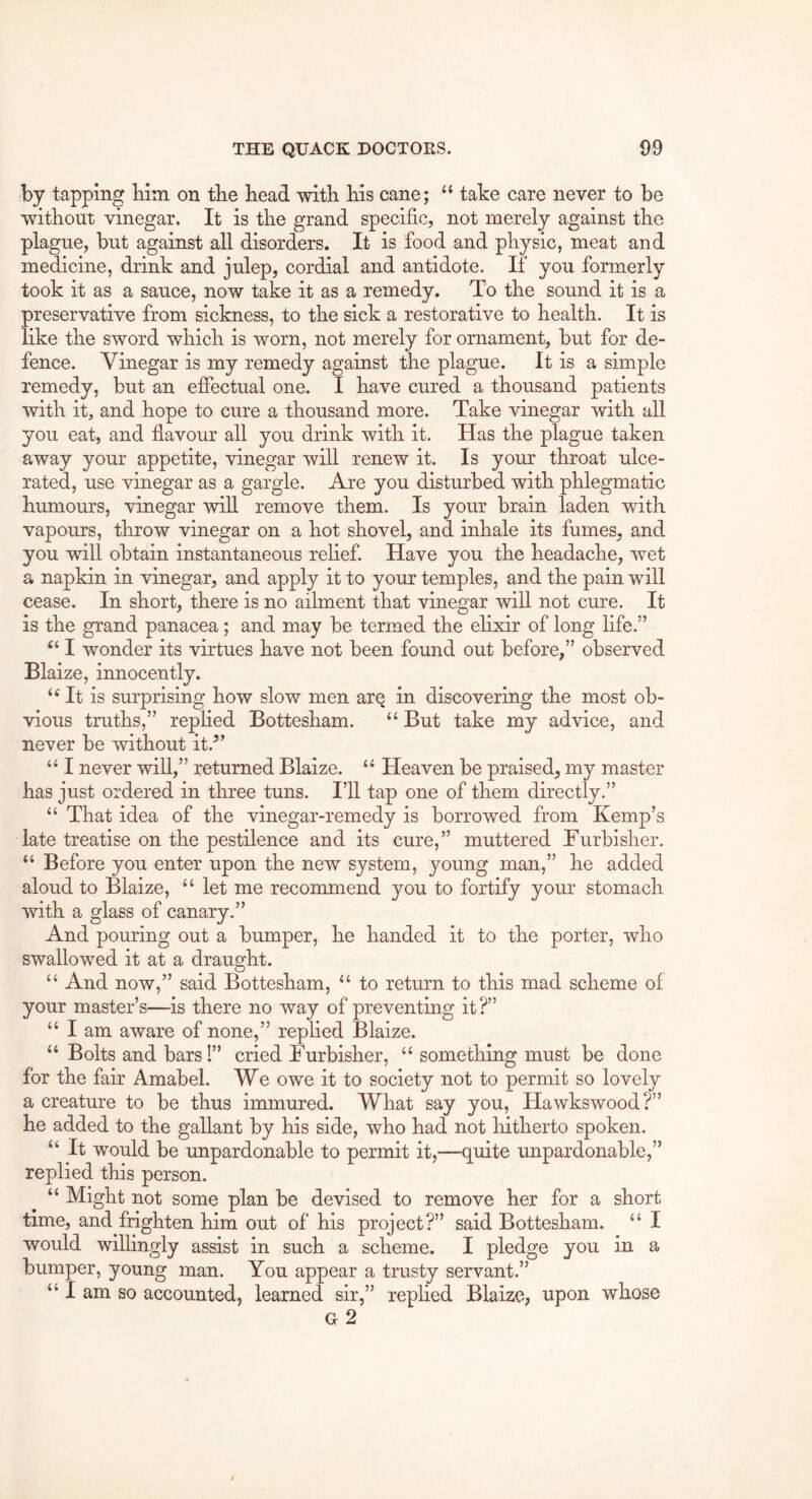 by tapping bim on tbe head with his cane; “ take care never to be without vinegar. It is the grand specific, not merely against the plague, but against all disorders. It is food and physic, meat and medicine, drink and julep, cordial and antidote. If you formerly took it as a sauce, now take it as a remedy. To the sound it is a preservative from sickness, to the sick a restorative to health. It is like the sword which is worn, not merely for ornament, but for de- fence. Vinegar is my remedy against the plague. It is a simple remedy, but an effectual one. I have cured a thousand patients with it, and hope to cure a thousand more. Take vinegar with all you eat, and flavour all you drink with it. Has the plague taken away your appetite, vinegar will renew it. Is your throat ulce- rated, use vinegar as a gargle. Are you disturbed with phlegmatic humours, vinegar will remove them. Is your brain laden with vapours, throw vinegar on a hot shovel, and inhale its fumes, and you will obtain instantaneous rehef. Have you the headache, wet a napkin in vinegar, and apply it to your temples, and the pain will cease. In short, there is no ailment that vinegar will not cure. It is the grand panacea; and may be termed the ehxir of long life.” I wonder its virtues have not been found out before,” observed Blaize, innocently. ‘Ht is surprising how slow men are in discovering the most ob- vious truths,” replied Bottesham. “ But take my advice, and never be without it.” “ I never will,” returned Blaize. “ Heaven be praised, my master has just ordered in three tuns. I’ll tap one of them directly.” “ That idea of the vinegar-remedy is borrowed from Kemp’s late treatise on the pestilence and its cure,” muttered Furbisher. “ Before you enter upon the new system, young man,” he added aloud to Blaize, “ let me recommend you to fortify your stomach with a glass of canary.” And pouring out a bumper, he handed it to the porter, who swallowed it at a draught. “ And now,” said Bottesham, “ to return to this mad scheme of your master’s—is there no way of preventing it?” “ I am aware of none,” replied Blaize. “ Bolts and bars!” cried Furbisher, “ something must be done for the fair Amabel. We owe it to society not to permit so lovely a creature to be thus immured. What say you, Hawkswood?” he added to the gallant by his side, who had not hitherto spoken. “ It would be unpardonable to permit it,—quite unpardonable,” replied this person. “ Might not some plan be devised to remove her for a short time, and frighten him out of his project?” said Bottesham. “ I would wilhngly assist in such a scheme. I pledge you in a bumper, young man. You appear a trusty servant.” “ I am so accounted, learned sir,” replied Blaize, upon whose g2