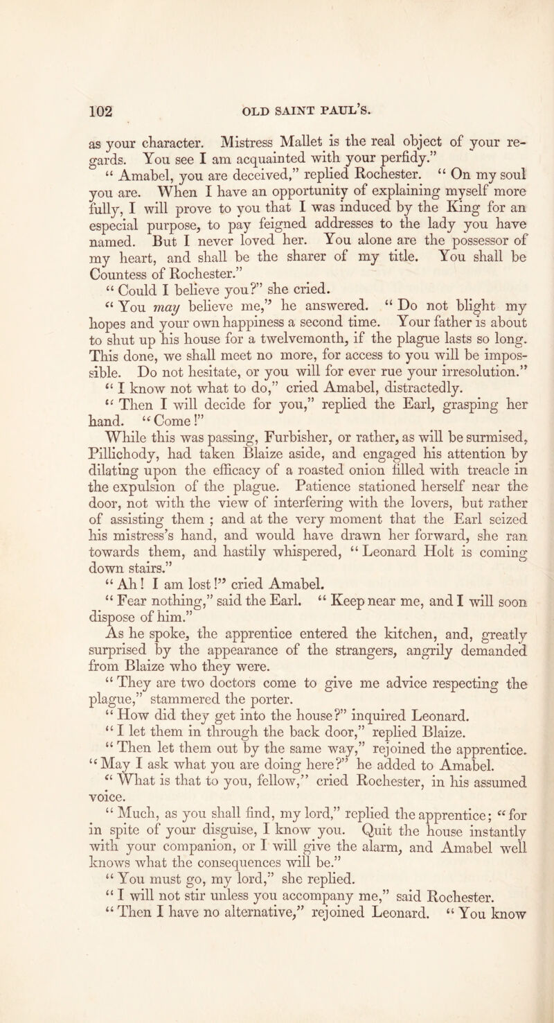 as your character. Mistress Mallet is the real object of your re- gards. You see I am acquainted with your perfidy.” “ Amabel, you are deceived,” replied Rochester. “ On my soul you are. When I have an opportunity of explaining myself more fully, I will prove to you that I was induced by the King for an especial purpose^ to pay feigned addresses to the lady you have named. But I never loved her. You alone are the possessor of my heart, and shall be the sharer of my title. You shall be Countess of Rochester.” “ Could I believe you?” she cried. You may believe me,’^ he answered. “ Do not blight my hopes and your own happiness a second time. Your father is about to shut up his house for a twelvemonth^ if the plague lasts so long. This done, we shall meet no more, for access to you will be impos- sible. Do not hesitate, or you will for ever rue your irresolution.” “ I know not what to do,” cried Amabel, distractedly. Then I will decide for you,” replied the Earl, grasping her hand. ‘^Come!” While this was passing, Furbisher, or rather, as will be surmised, Pillichody, had taken Blaize aside, and engaged his attention by dilating upon the efficacy of a roasted onion filled with treacle in the expulsion of the plague. Patience stationed herself near the door, not with the view of interfering with the lovers, but rather of assisting them ; and at the very moment that the Earl seized his mistress’s hand, and would have drawn her forward, she ran towards them, and hastily whispered, “ Leonard Holt is coming down stairs.” “ Ah! I am lost!” cried Amabel. “ Fear nothing,” said the Earl. “ Keep near me, and I will soon dispose of him.” As he spoke, the apprentice entered the kitchen, and, greatly surprised by the appearance of the strangers, angrily demanded from Blaize who they were. “ They are two doctors come to give me advice respecting the plague,” stammered the porter. “ How did they get into the house?” inquired Leonard. “I let them in through the back door,” replied Blaize. “ Then let them out by the same way,” rejoined the apprentice. ‘^May I ask what you are doing here?” he added to Amabel. What is that to you, fellow,” cried Rochester, in his assumed voice. “ Much, as you shall find, my lord,” replied the apprentice; “for in spite of your disguise, I know you. Quit the house instantly with your companion, or I will give the alarm, and Amabel well knows Avhat the consequences will be.” “You must go, my lord,” she replied. “ I will not stir unless you accompany me,” said Rochester. “ Then I have no alternative,” rejoined Leonard. “You know