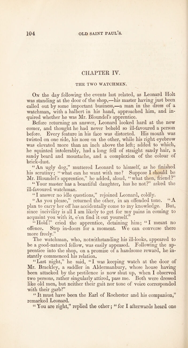 CHAPTER IV. THE TWO WATCHMEN. On the day following the events last related, as Leonard Holt was standing at the door of the shop,—his master having just been called out by some important business,—a man in the dress of a watchman, with a halbert in his hand, approached him, and in- quired whether he was Mr. Bloundel’s apprentice. Before returning an answer, Leonard looked hard at the new comer, and thought he had never beheld so ill-favoured a person before. Every feature in his face was distorted. His mouth was twisted on one side, his nose on the other, while his right eyebrow was elevated more than an inch above the left; added to which, he squinted intolerably, had a long fell of straight sandy hair, a sandy beard and moustache, and a complexion of the colour of brick-dust. “An ugly dog,” muttered Leonard to himself, as he finished his scrutiny; “what can he want with me? Suppose I should be Mr. Bloundel’s apprentice,” he added, aloud, “what then, friend?” “ Your master has a beautiful daughter, has he not?” asked the ill-favoured watchman. “I answer no idle questions,” rejoined Leonard, coldly. “As you please,” returned the other, in an offended tone. “A plan to carry her off has accidentally come to my knowledge. But, since incivility is all I am likely to get for my pains in coming to acquaint you with it, e’en find it out yourself.” “Hold!” cried the apprentice, detaining him; “I meant no offence. Step in-doors for a moment. We can converse there more freely.” The watchman, who, notwithstanding his ill-looks, appeared to be a good-natured fellow, was easily appeased. Eollowing the ap- prentice into the shop, on a promise of a handsome reward, he in- stantly commenced his relation. “Last night,” he said, “I was keeping watch at the door of Mr. Brackley, a saddler in Aldermanbury, whose house having been attacked by the pestilence is now shut up, when I observed two persons, rather singularly attired, pass me. Both were dressed like old men, but neither their gait nor tone of voice corresponded with their garb?” “ It must have been the Earl of Rochester and his companion,” remarked Leonard. “ You are right,” replied the other; “ for I afterwards heard one